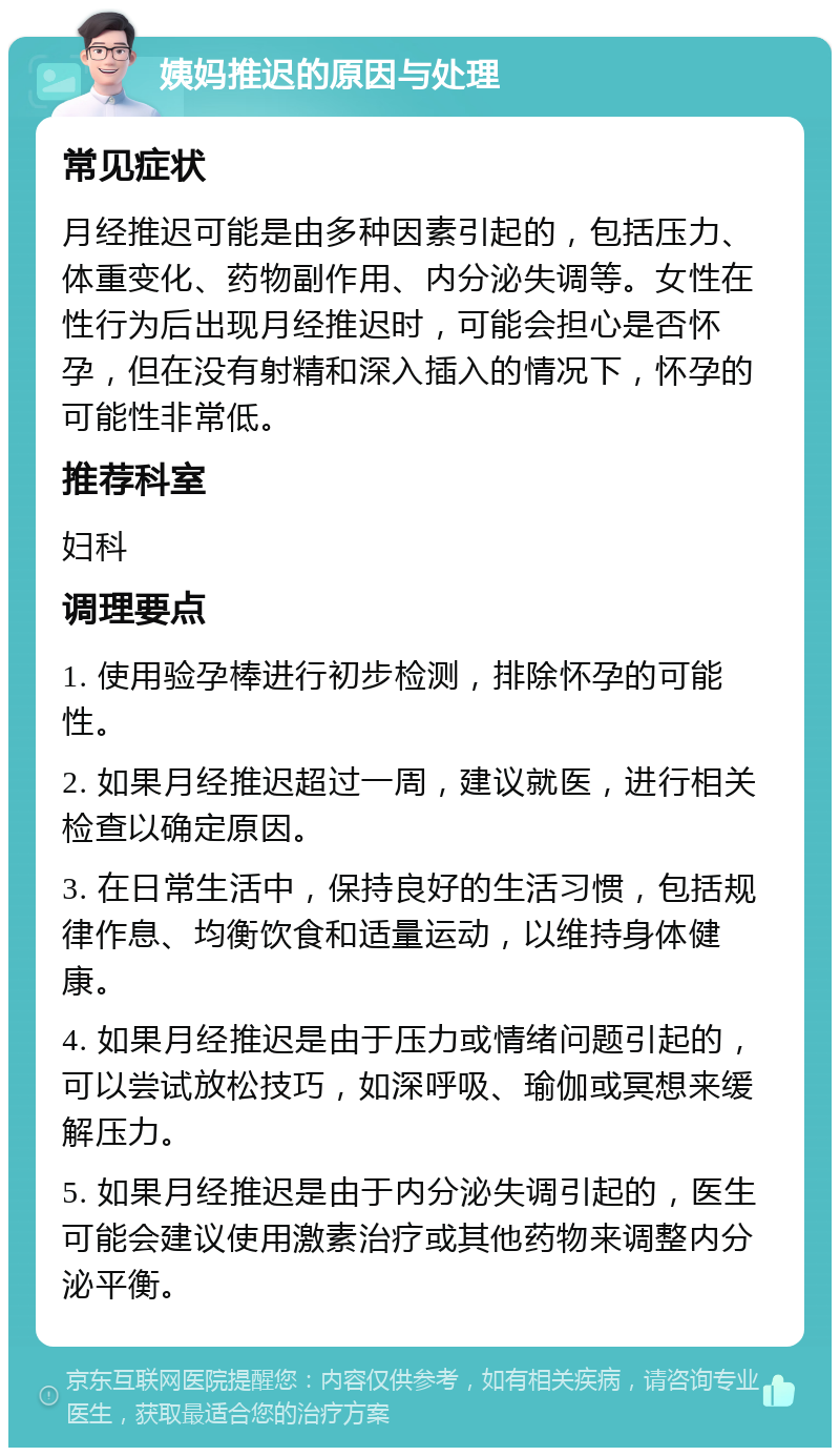 姨妈推迟的原因与处理 常见症状 月经推迟可能是由多种因素引起的，包括压力、体重变化、药物副作用、内分泌失调等。女性在性行为后出现月经推迟时，可能会担心是否怀孕，但在没有射精和深入插入的情况下，怀孕的可能性非常低。 推荐科室 妇科 调理要点 1. 使用验孕棒进行初步检测，排除怀孕的可能性。 2. 如果月经推迟超过一周，建议就医，进行相关检查以确定原因。 3. 在日常生活中，保持良好的生活习惯，包括规律作息、均衡饮食和适量运动，以维持身体健康。 4. 如果月经推迟是由于压力或情绪问题引起的，可以尝试放松技巧，如深呼吸、瑜伽或冥想来缓解压力。 5. 如果月经推迟是由于内分泌失调引起的，医生可能会建议使用激素治疗或其他药物来调整内分泌平衡。