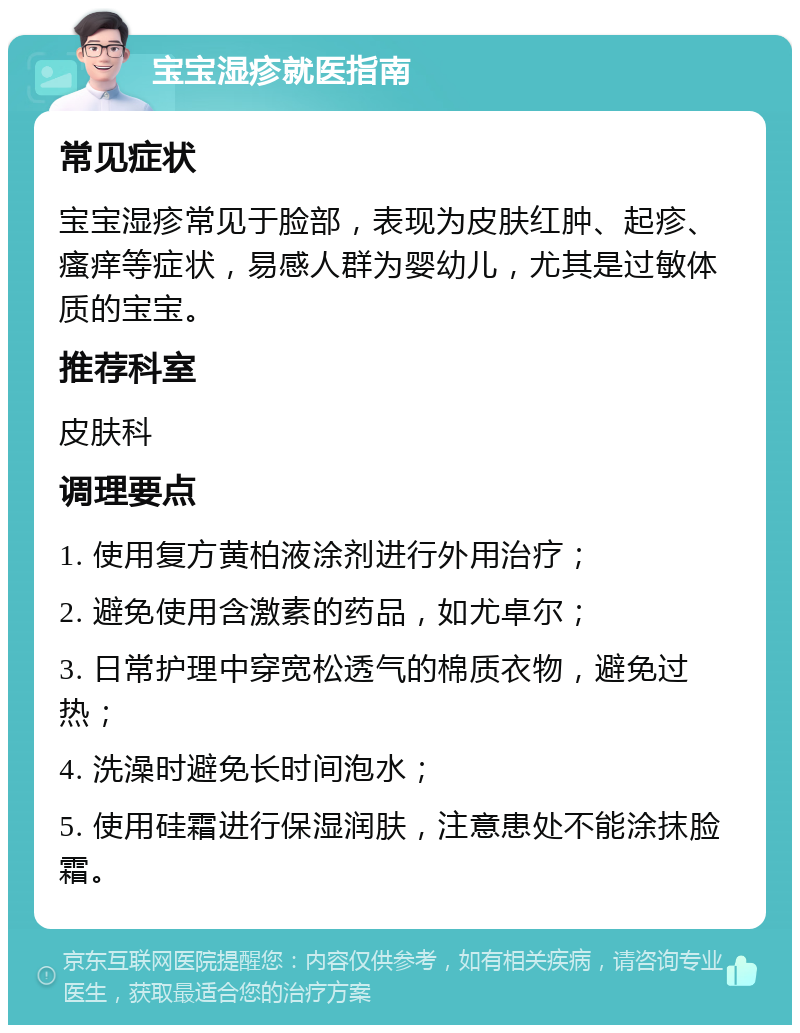 宝宝湿疹就医指南 常见症状 宝宝湿疹常见于脸部，表现为皮肤红肿、起疹、瘙痒等症状，易感人群为婴幼儿，尤其是过敏体质的宝宝。 推荐科室 皮肤科 调理要点 1. 使用复方黄柏液涂剂进行外用治疗； 2. 避免使用含激素的药品，如尤卓尔； 3. 日常护理中穿宽松透气的棉质衣物，避免过热； 4. 洗澡时避免长时间泡水； 5. 使用硅霜进行保湿润肤，注意患处不能涂抹脸霜。