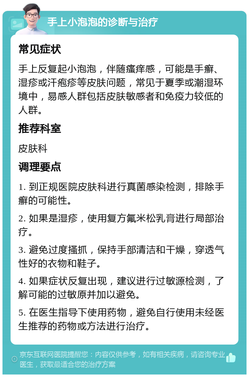 手上小泡泡的诊断与治疗 常见症状 手上反复起小泡泡，伴随瘙痒感，可能是手癣、湿疹或汗疱疹等皮肤问题，常见于夏季或潮湿环境中，易感人群包括皮肤敏感者和免疫力较低的人群。 推荐科室 皮肤科 调理要点 1. 到正规医院皮肤科进行真菌感染检测，排除手癣的可能性。 2. 如果是湿疹，使用复方氟米松乳膏进行局部治疗。 3. 避免过度搔抓，保持手部清洁和干燥，穿透气性好的衣物和鞋子。 4. 如果症状反复出现，建议进行过敏源检测，了解可能的过敏原并加以避免。 5. 在医生指导下使用药物，避免自行使用未经医生推荐的药物或方法进行治疗。