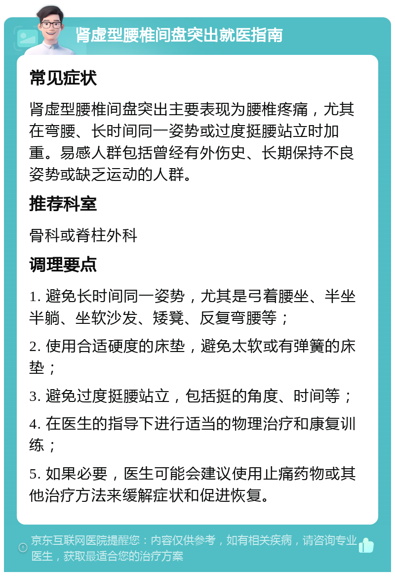 肾虚型腰椎间盘突出就医指南 常见症状 肾虚型腰椎间盘突出主要表现为腰椎疼痛，尤其在弯腰、长时间同一姿势或过度挺腰站立时加重。易感人群包括曾经有外伤史、长期保持不良姿势或缺乏运动的人群。 推荐科室 骨科或脊柱外科 调理要点 1. 避免长时间同一姿势，尤其是弓着腰坐、半坐半躺、坐软沙发、矮凳、反复弯腰等； 2. 使用合适硬度的床垫，避免太软或有弹簧的床垫； 3. 避免过度挺腰站立，包括挺的角度、时间等； 4. 在医生的指导下进行适当的物理治疗和康复训练； 5. 如果必要，医生可能会建议使用止痛药物或其他治疗方法来缓解症状和促进恢复。