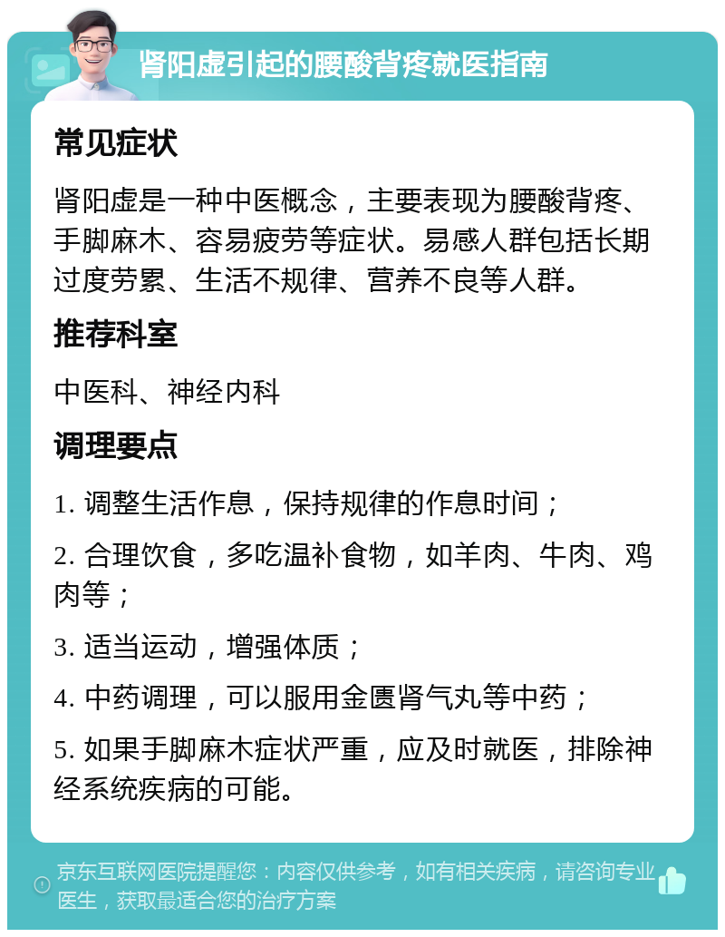 肾阳虚引起的腰酸背疼就医指南 常见症状 肾阳虚是一种中医概念，主要表现为腰酸背疼、手脚麻木、容易疲劳等症状。易感人群包括长期过度劳累、生活不规律、营养不良等人群。 推荐科室 中医科、神经内科 调理要点 1. 调整生活作息，保持规律的作息时间； 2. 合理饮食，多吃温补食物，如羊肉、牛肉、鸡肉等； 3. 适当运动，增强体质； 4. 中药调理，可以服用金匮肾气丸等中药； 5. 如果手脚麻木症状严重，应及时就医，排除神经系统疾病的可能。