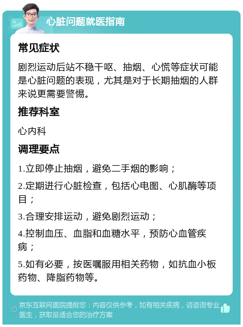 心脏问题就医指南 常见症状 剧烈运动后站不稳干呕、抽烟、心慌等症状可能是心脏问题的表现，尤其是对于长期抽烟的人群来说更需要警惕。 推荐科室 心内科 调理要点 1.立即停止抽烟，避免二手烟的影响； 2.定期进行心脏检查，包括心电图、心肌酶等项目； 3.合理安排运动，避免剧烈运动； 4.控制血压、血脂和血糖水平，预防心血管疾病； 5.如有必要，按医嘱服用相关药物，如抗血小板药物、降脂药物等。