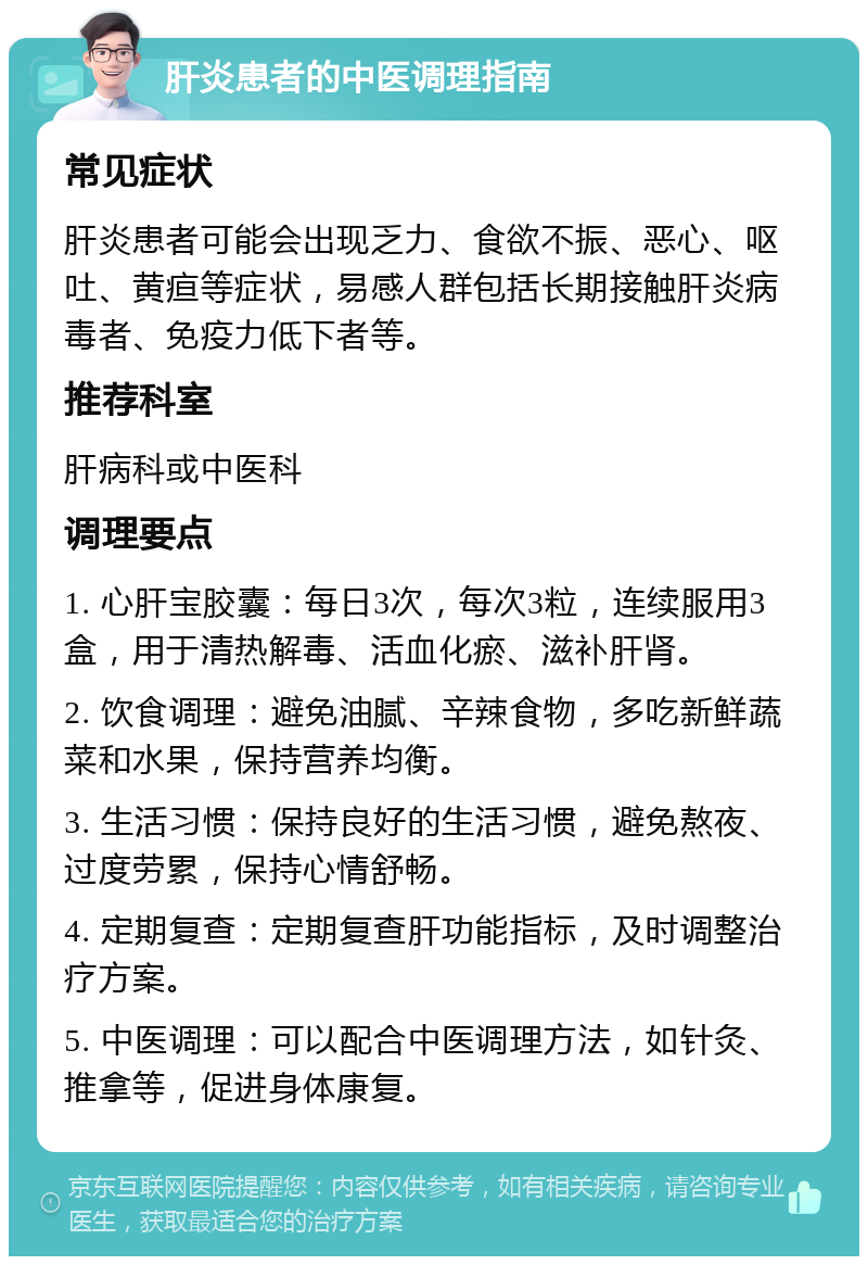 肝炎患者的中医调理指南 常见症状 肝炎患者可能会出现乏力、食欲不振、恶心、呕吐、黄疸等症状，易感人群包括长期接触肝炎病毒者、免疫力低下者等。 推荐科室 肝病科或中医科 调理要点 1. 心肝宝胶囊：每日3次，每次3粒，连续服用3盒，用于清热解毒、活血化瘀、滋补肝肾。 2. 饮食调理：避免油腻、辛辣食物，多吃新鲜蔬菜和水果，保持营养均衡。 3. 生活习惯：保持良好的生活习惯，避免熬夜、过度劳累，保持心情舒畅。 4. 定期复查：定期复查肝功能指标，及时调整治疗方案。 5. 中医调理：可以配合中医调理方法，如针灸、推拿等，促进身体康复。