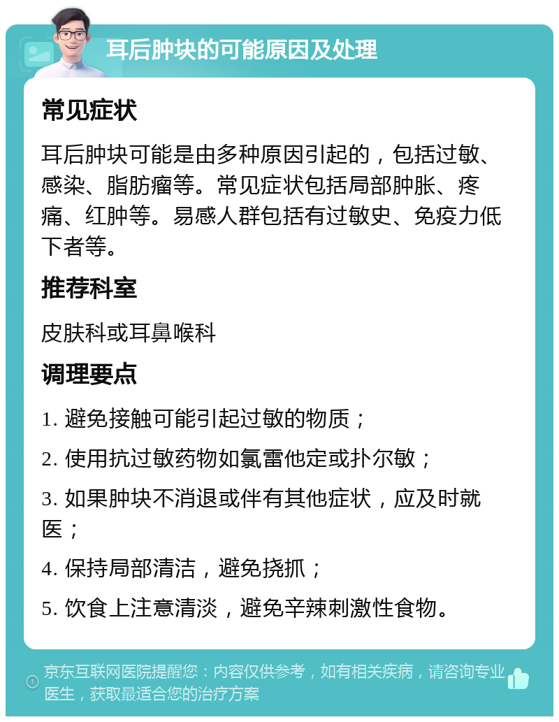 耳后肿块的可能原因及处理 常见症状 耳后肿块可能是由多种原因引起的，包括过敏、感染、脂肪瘤等。常见症状包括局部肿胀、疼痛、红肿等。易感人群包括有过敏史、免疫力低下者等。 推荐科室 皮肤科或耳鼻喉科 调理要点 1. 避免接触可能引起过敏的物质； 2. 使用抗过敏药物如氯雷他定或扑尔敏； 3. 如果肿块不消退或伴有其他症状，应及时就医； 4. 保持局部清洁，避免挠抓； 5. 饮食上注意清淡，避免辛辣刺激性食物。