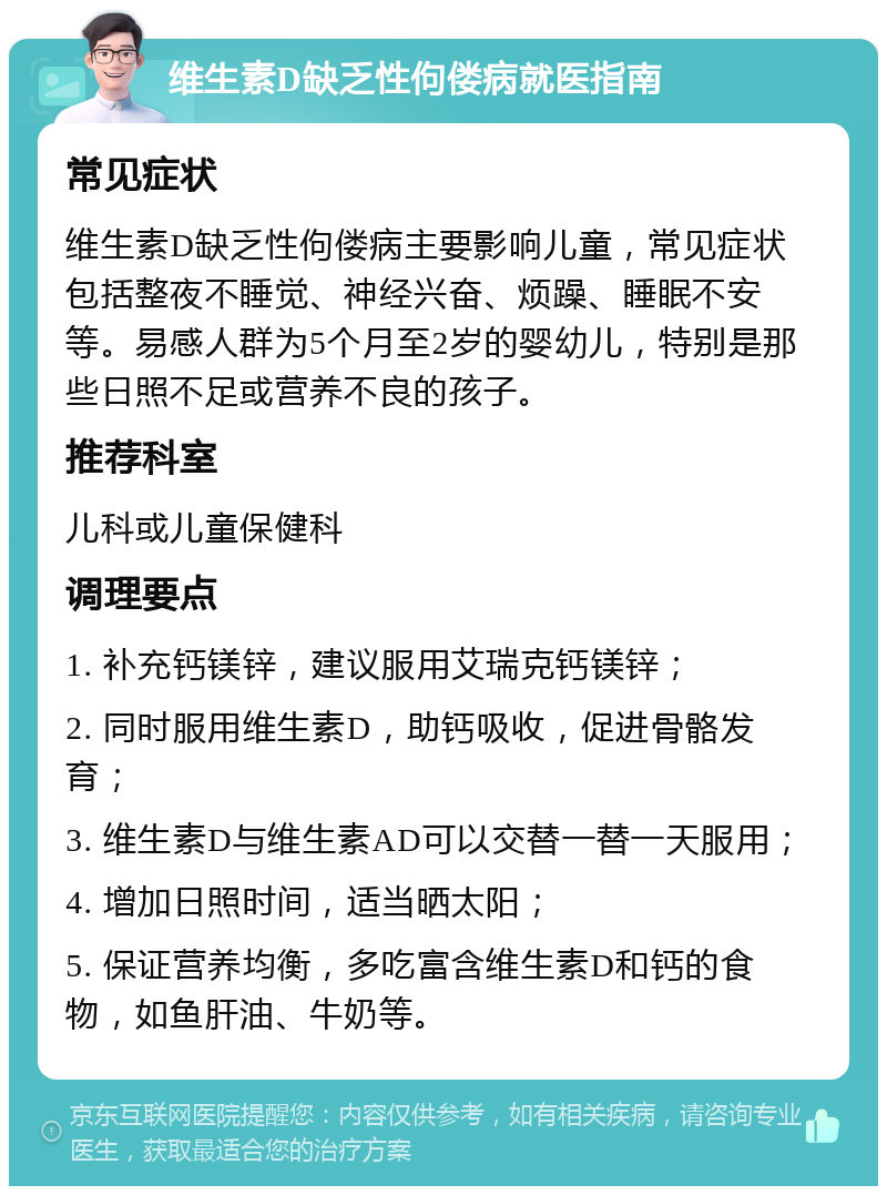 维生素D缺乏性佝偻病就医指南 常见症状 维生素D缺乏性佝偻病主要影响儿童，常见症状包括整夜不睡觉、神经兴奋、烦躁、睡眠不安等。易感人群为5个月至2岁的婴幼儿，特别是那些日照不足或营养不良的孩子。 推荐科室 儿科或儿童保健科 调理要点 1. 补充钙镁锌，建议服用艾瑞克钙镁锌； 2. 同时服用维生素D，助钙吸收，促进骨骼发育； 3. 维生素D与维生素AD可以交替一替一天服用； 4. 增加日照时间，适当晒太阳； 5. 保证营养均衡，多吃富含维生素D和钙的食物，如鱼肝油、牛奶等。