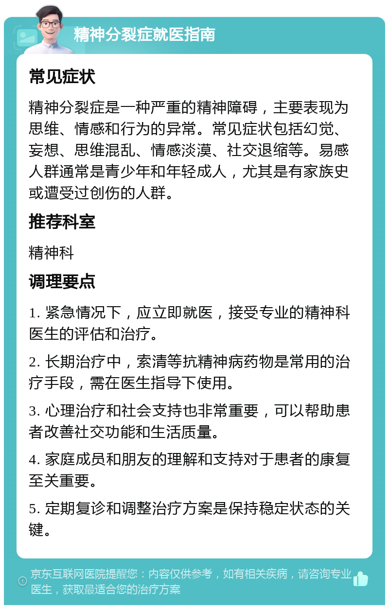 精神分裂症就医指南 常见症状 精神分裂症是一种严重的精神障碍，主要表现为思维、情感和行为的异常。常见症状包括幻觉、妄想、思维混乱、情感淡漠、社交退缩等。易感人群通常是青少年和年轻成人，尤其是有家族史或遭受过创伤的人群。 推荐科室 精神科 调理要点 1. 紧急情况下，应立即就医，接受专业的精神科医生的评估和治疗。 2. 长期治疗中，索清等抗精神病药物是常用的治疗手段，需在医生指导下使用。 3. 心理治疗和社会支持也非常重要，可以帮助患者改善社交功能和生活质量。 4. 家庭成员和朋友的理解和支持对于患者的康复至关重要。 5. 定期复诊和调整治疗方案是保持稳定状态的关键。