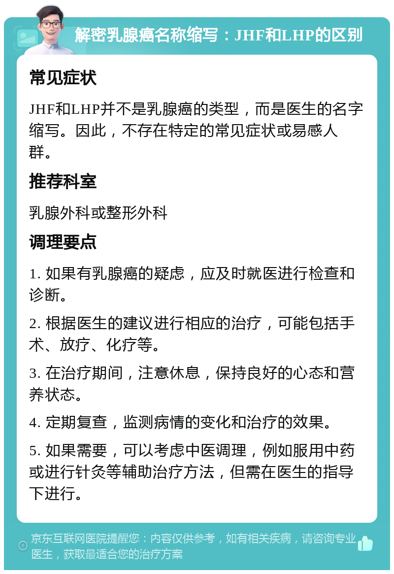 解密乳腺癌名称缩写：JHF和LHP的区别 常见症状 JHF和LHP并不是乳腺癌的类型，而是医生的名字缩写。因此，不存在特定的常见症状或易感人群。 推荐科室 乳腺外科或整形外科 调理要点 1. 如果有乳腺癌的疑虑，应及时就医进行检查和诊断。 2. 根据医生的建议进行相应的治疗，可能包括手术、放疗、化疗等。 3. 在治疗期间，注意休息，保持良好的心态和营养状态。 4. 定期复查，监测病情的变化和治疗的效果。 5. 如果需要，可以考虑中医调理，例如服用中药或进行针灸等辅助治疗方法，但需在医生的指导下进行。