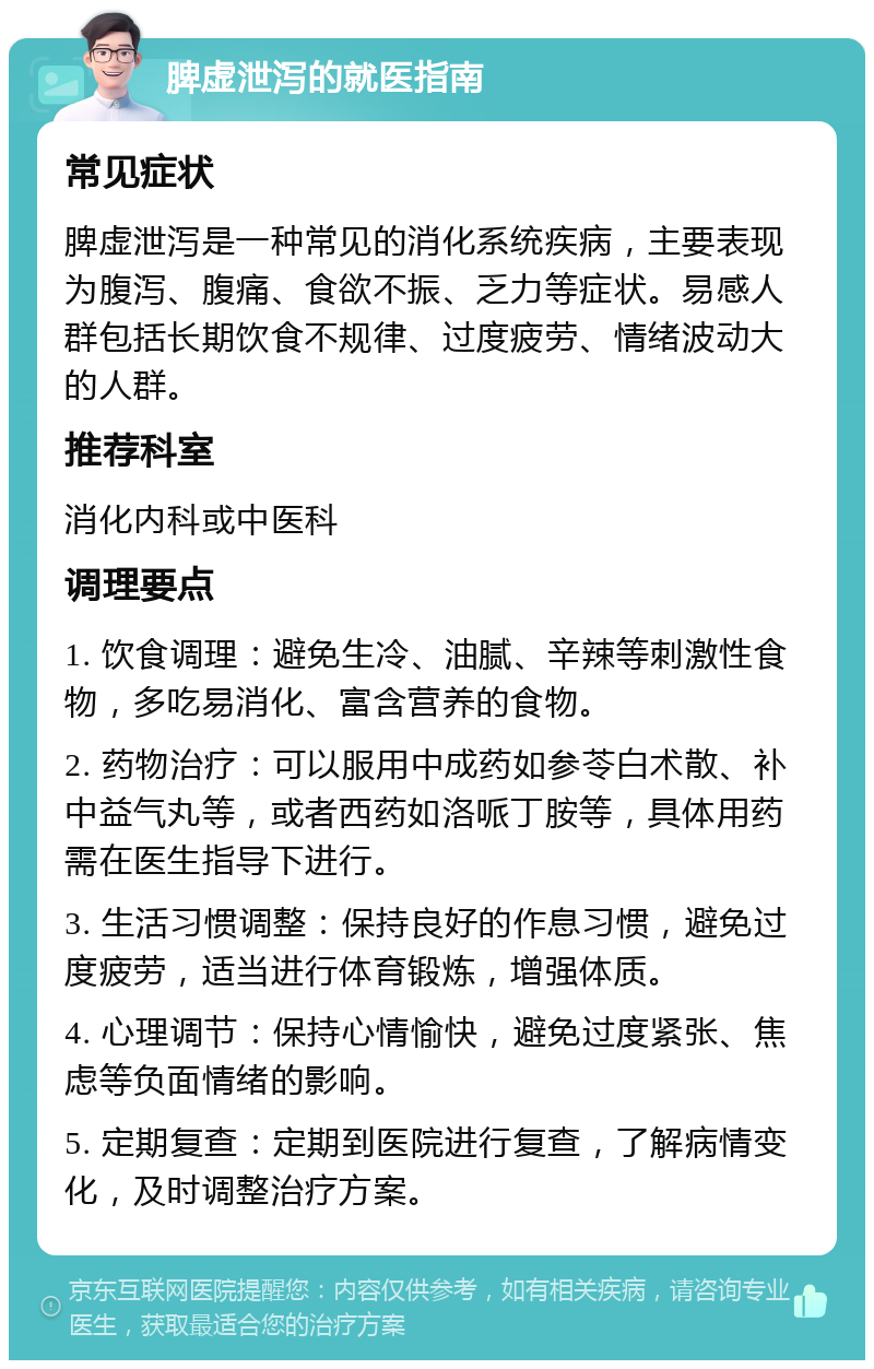 脾虚泄泻的就医指南 常见症状 脾虚泄泻是一种常见的消化系统疾病，主要表现为腹泻、腹痛、食欲不振、乏力等症状。易感人群包括长期饮食不规律、过度疲劳、情绪波动大的人群。 推荐科室 消化内科或中医科 调理要点 1. 饮食调理：避免生冷、油腻、辛辣等刺激性食物，多吃易消化、富含营养的食物。 2. 药物治疗：可以服用中成药如参苓白术散、补中益气丸等，或者西药如洛哌丁胺等，具体用药需在医生指导下进行。 3. 生活习惯调整：保持良好的作息习惯，避免过度疲劳，适当进行体育锻炼，增强体质。 4. 心理调节：保持心情愉快，避免过度紧张、焦虑等负面情绪的影响。 5. 定期复查：定期到医院进行复查，了解病情变化，及时调整治疗方案。