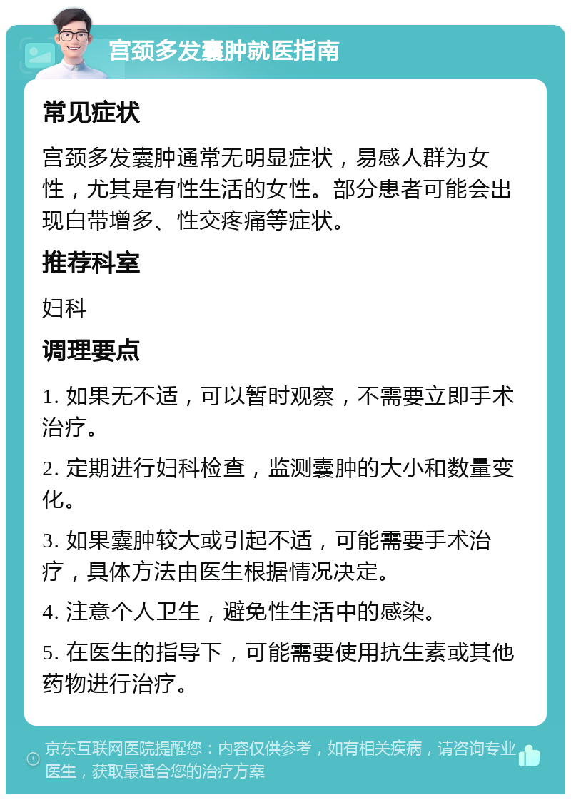 宫颈多发囊肿就医指南 常见症状 宫颈多发囊肿通常无明显症状，易感人群为女性，尤其是有性生活的女性。部分患者可能会出现白带增多、性交疼痛等症状。 推荐科室 妇科 调理要点 1. 如果无不适，可以暂时观察，不需要立即手术治疗。 2. 定期进行妇科检查，监测囊肿的大小和数量变化。 3. 如果囊肿较大或引起不适，可能需要手术治疗，具体方法由医生根据情况决定。 4. 注意个人卫生，避免性生活中的感染。 5. 在医生的指导下，可能需要使用抗生素或其他药物进行治疗。