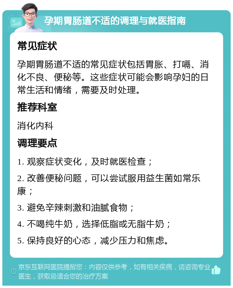 孕期胃肠道不适的调理与就医指南 常见症状 孕期胃肠道不适的常见症状包括胃胀、打嗝、消化不良、便秘等。这些症状可能会影响孕妇的日常生活和情绪，需要及时处理。 推荐科室 消化内科 调理要点 1. 观察症状变化，及时就医检查； 2. 改善便秘问题，可以尝试服用益生菌如常乐康； 3. 避免辛辣刺激和油腻食物； 4. 不喝纯牛奶，选择低脂或无脂牛奶； 5. 保持良好的心态，减少压力和焦虑。