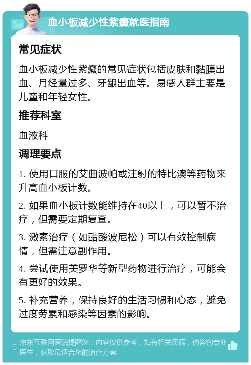 血小板减少性紫癜就医指南 常见症状 血小板减少性紫癜的常见症状包括皮肤和黏膜出血、月经量过多、牙龈出血等。易感人群主要是儿童和年轻女性。 推荐科室 血液科 调理要点 1. 使用口服的艾曲波帕或注射的特比澳等药物来升高血小板计数。 2. 如果血小板计数能维持在40以上，可以暂不治疗，但需要定期复查。 3. 激素治疗（如醋酸波尼松）可以有效控制病情，但需注意副作用。 4. 尝试使用美罗华等新型药物进行治疗，可能会有更好的效果。 5. 补充营养，保持良好的生活习惯和心态，避免过度劳累和感染等因素的影响。