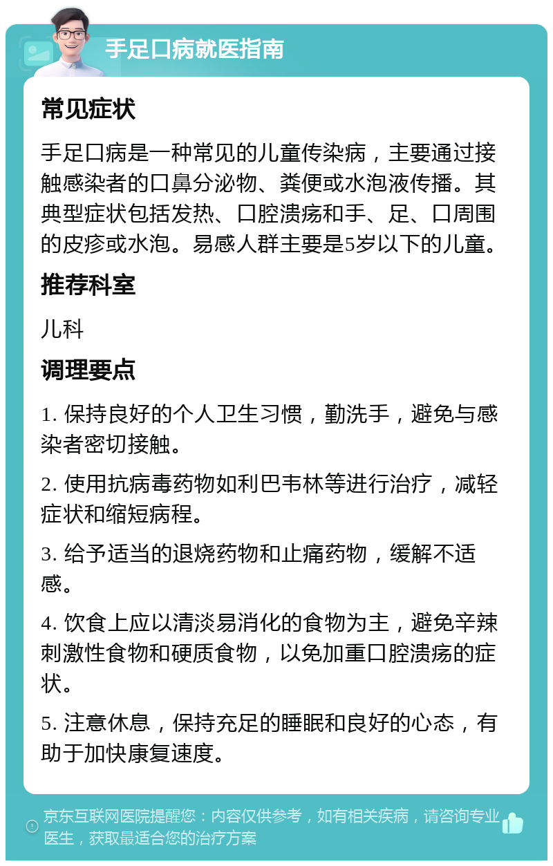 手足口病就医指南 常见症状 手足口病是一种常见的儿童传染病，主要通过接触感染者的口鼻分泌物、粪便或水泡液传播。其典型症状包括发热、口腔溃疡和手、足、口周围的皮疹或水泡。易感人群主要是5岁以下的儿童。 推荐科室 儿科 调理要点 1. 保持良好的个人卫生习惯，勤洗手，避免与感染者密切接触。 2. 使用抗病毒药物如利巴韦林等进行治疗，减轻症状和缩短病程。 3. 给予适当的退烧药物和止痛药物，缓解不适感。 4. 饮食上应以清淡易消化的食物为主，避免辛辣刺激性食物和硬质食物，以免加重口腔溃疡的症状。 5. 注意休息，保持充足的睡眠和良好的心态，有助于加快康复速度。