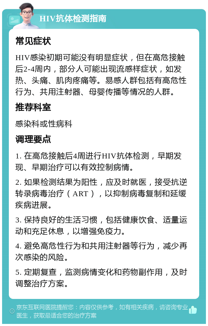 HIV抗体检测指南 常见症状 HIV感染初期可能没有明显症状，但在高危接触后2-4周内，部分人可能出现流感样症状，如发热、头痛、肌肉疼痛等。易感人群包括有高危性行为、共用注射器、母婴传播等情况的人群。 推荐科室 感染科或性病科 调理要点 1. 在高危接触后4周进行HIV抗体检测，早期发现、早期治疗可以有效控制病情。 2. 如果检测结果为阳性，应及时就医，接受抗逆转录病毒治疗（ART），以抑制病毒复制和延缓疾病进展。 3. 保持良好的生活习惯，包括健康饮食、适量运动和充足休息，以增强免疫力。 4. 避免高危性行为和共用注射器等行为，减少再次感染的风险。 5. 定期复查，监测病情变化和药物副作用，及时调整治疗方案。