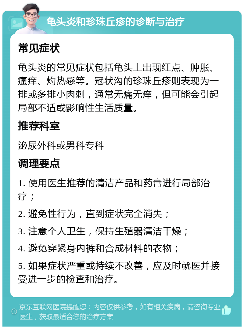 龟头炎和珍珠丘疹的诊断与治疗 常见症状 龟头炎的常见症状包括龟头上出现红点、肿胀、瘙痒、灼热感等。冠状沟的珍珠丘疹则表现为一排或多排小肉刺，通常无痛无痒，但可能会引起局部不适或影响性生活质量。 推荐科室 泌尿外科或男科专科 调理要点 1. 使用医生推荐的清洁产品和药膏进行局部治疗； 2. 避免性行为，直到症状完全消失； 3. 注意个人卫生，保持生殖器清洁干燥； 4. 避免穿紧身内裤和合成材料的衣物； 5. 如果症状严重或持续不改善，应及时就医并接受进一步的检查和治疗。