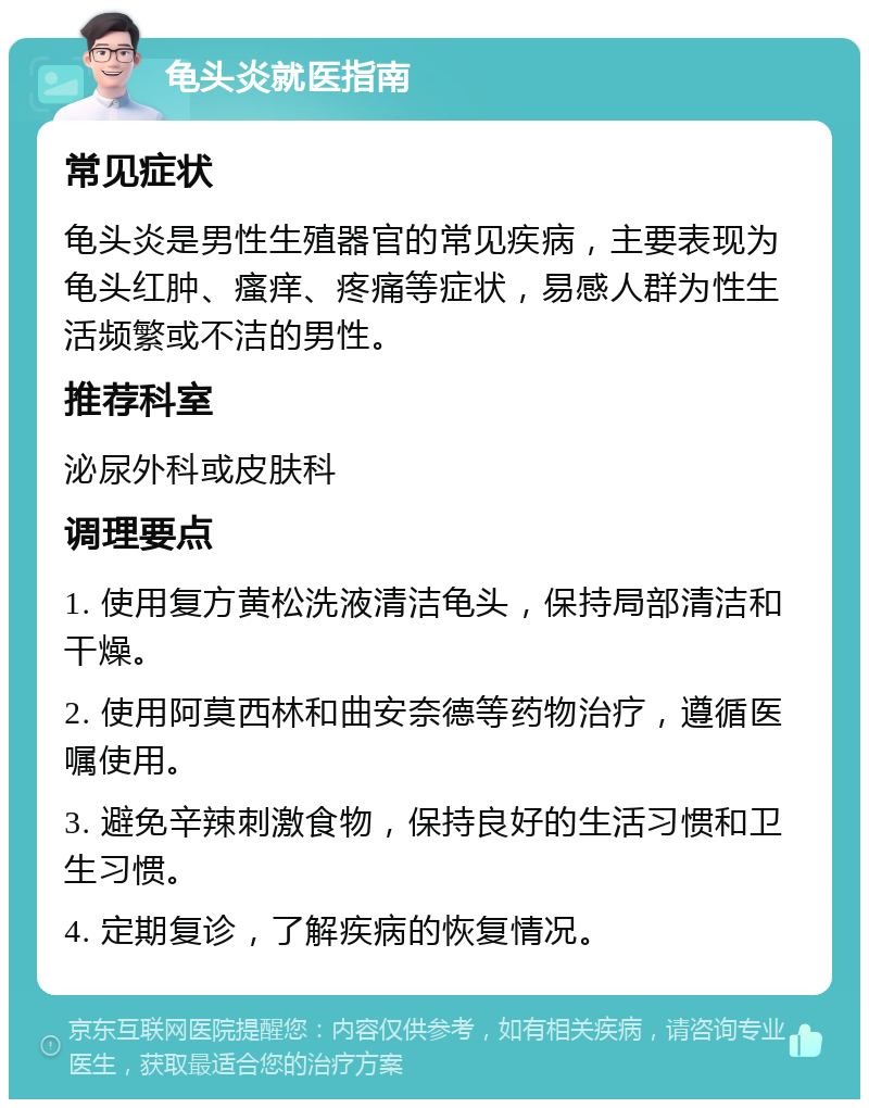 龟头炎就医指南 常见症状 龟头炎是男性生殖器官的常见疾病，主要表现为龟头红肿、瘙痒、疼痛等症状，易感人群为性生活频繁或不洁的男性。 推荐科室 泌尿外科或皮肤科 调理要点 1. 使用复方黄松洗液清洁龟头，保持局部清洁和干燥。 2. 使用阿莫西林和曲安奈德等药物治疗，遵循医嘱使用。 3. 避免辛辣刺激食物，保持良好的生活习惯和卫生习惯。 4. 定期复诊，了解疾病的恢复情况。