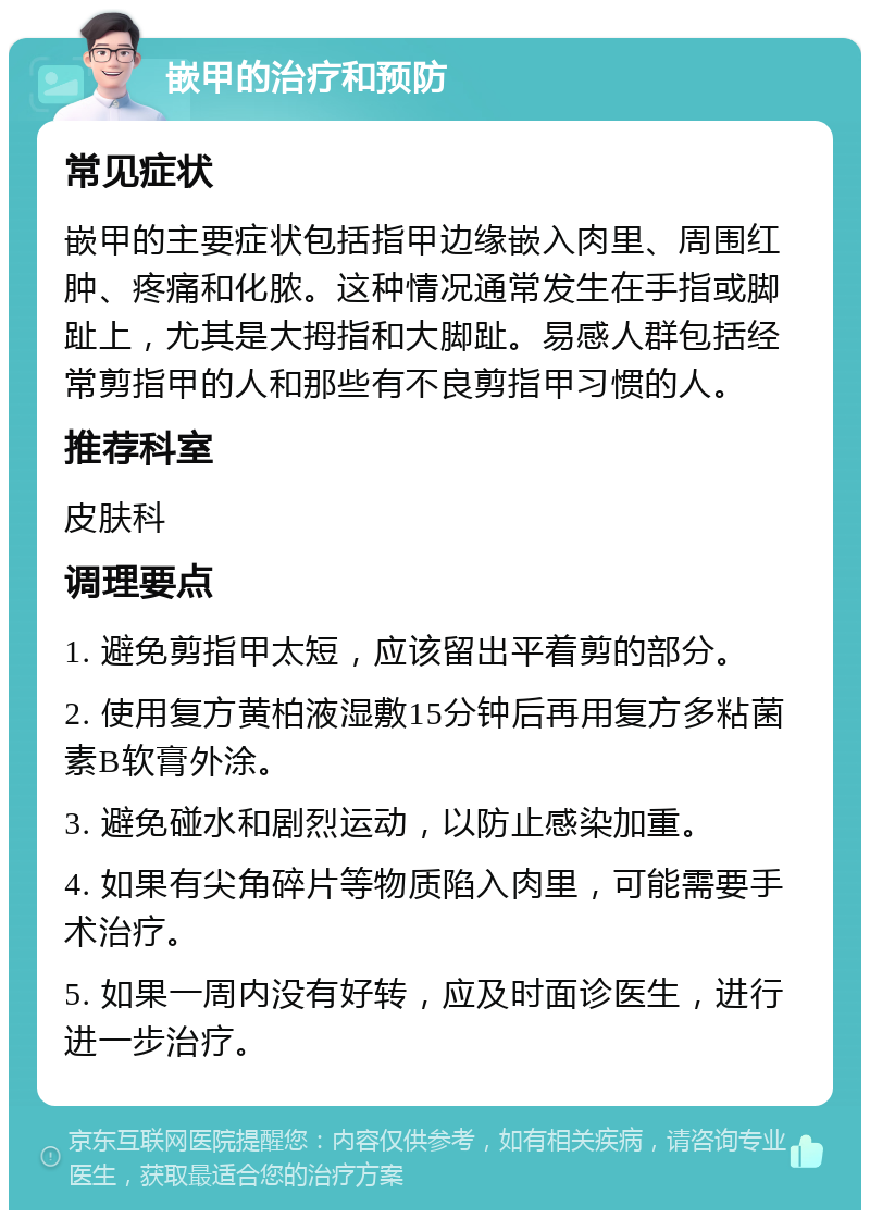 嵌甲的治疗和预防 常见症状 嵌甲的主要症状包括指甲边缘嵌入肉里、周围红肿、疼痛和化脓。这种情况通常发生在手指或脚趾上，尤其是大拇指和大脚趾。易感人群包括经常剪指甲的人和那些有不良剪指甲习惯的人。 推荐科室 皮肤科 调理要点 1. 避免剪指甲太短，应该留出平着剪的部分。 2. 使用复方黄柏液湿敷15分钟后再用复方多粘菌素B软膏外涂。 3. 避免碰水和剧烈运动，以防止感染加重。 4. 如果有尖角碎片等物质陷入肉里，可能需要手术治疗。 5. 如果一周内没有好转，应及时面诊医生，进行进一步治疗。