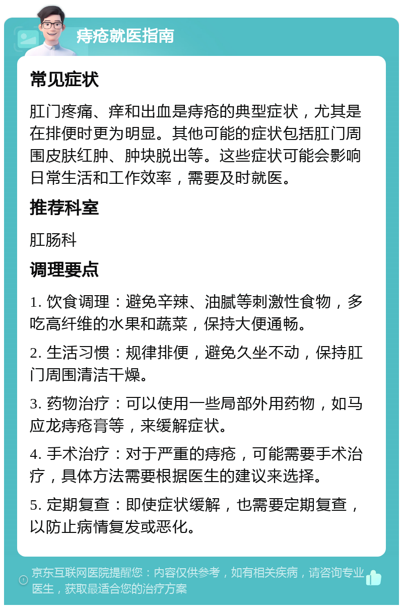 痔疮就医指南 常见症状 肛门疼痛、痒和出血是痔疮的典型症状，尤其是在排便时更为明显。其他可能的症状包括肛门周围皮肤红肿、肿块脱出等。这些症状可能会影响日常生活和工作效率，需要及时就医。 推荐科室 肛肠科 调理要点 1. 饮食调理：避免辛辣、油腻等刺激性食物，多吃高纤维的水果和蔬菜，保持大便通畅。 2. 生活习惯：规律排便，避免久坐不动，保持肛门周围清洁干燥。 3. 药物治疗：可以使用一些局部外用药物，如马应龙痔疮膏等，来缓解症状。 4. 手术治疗：对于严重的痔疮，可能需要手术治疗，具体方法需要根据医生的建议来选择。 5. 定期复查：即使症状缓解，也需要定期复查，以防止病情复发或恶化。