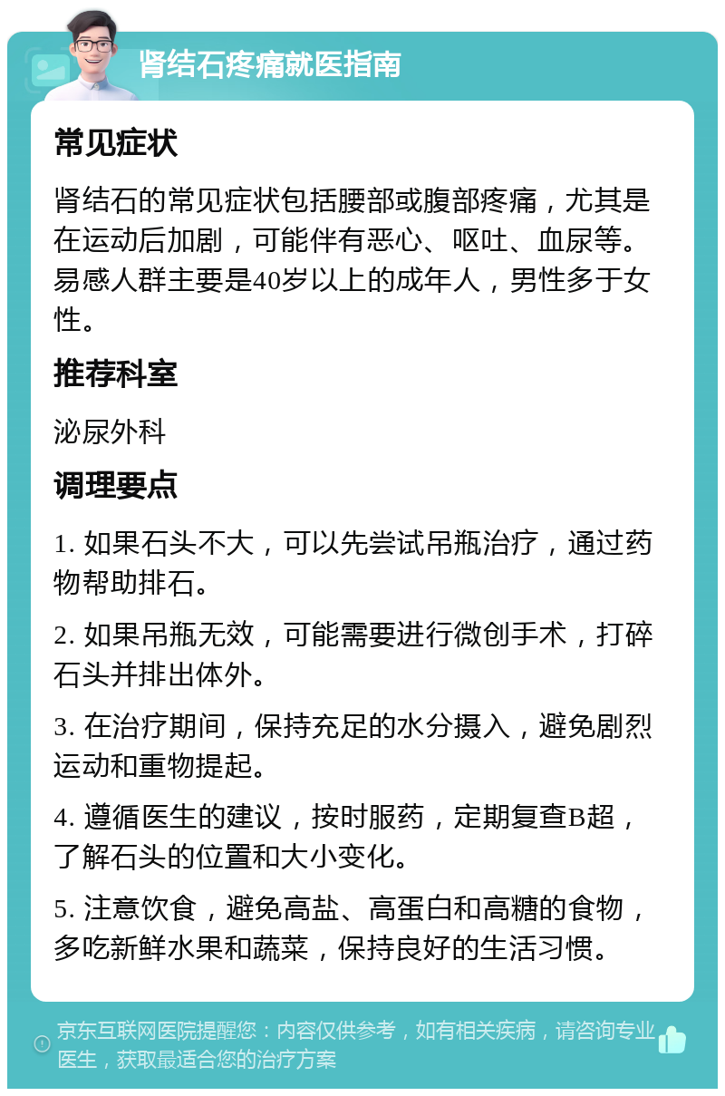 肾结石疼痛就医指南 常见症状 肾结石的常见症状包括腰部或腹部疼痛，尤其是在运动后加剧，可能伴有恶心、呕吐、血尿等。易感人群主要是40岁以上的成年人，男性多于女性。 推荐科室 泌尿外科 调理要点 1. 如果石头不大，可以先尝试吊瓶治疗，通过药物帮助排石。 2. 如果吊瓶无效，可能需要进行微创手术，打碎石头并排出体外。 3. 在治疗期间，保持充足的水分摄入，避免剧烈运动和重物提起。 4. 遵循医生的建议，按时服药，定期复查B超，了解石头的位置和大小变化。 5. 注意饮食，避免高盐、高蛋白和高糖的食物，多吃新鲜水果和蔬菜，保持良好的生活习惯。