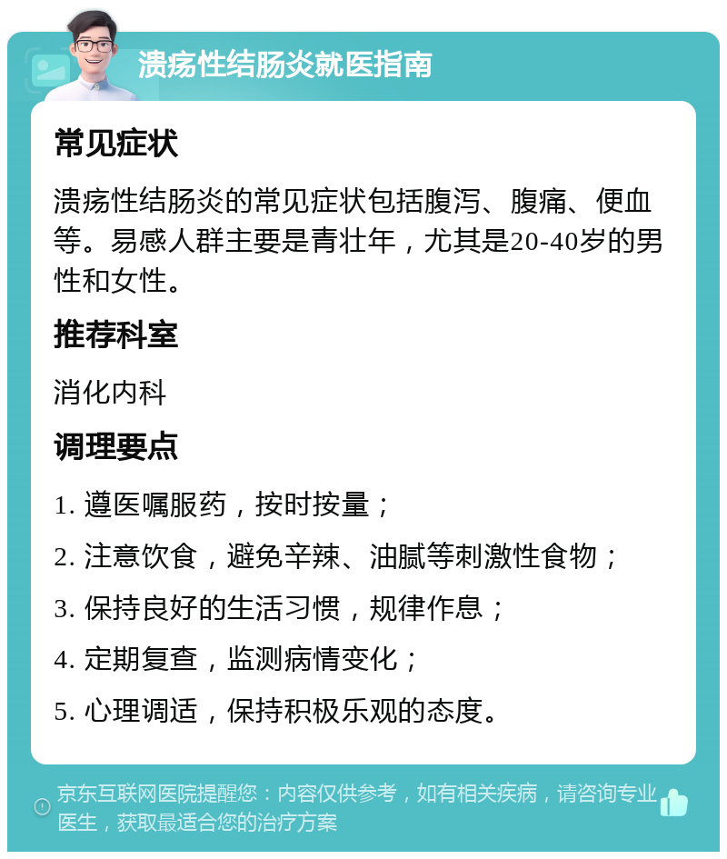 溃疡性结肠炎就医指南 常见症状 溃疡性结肠炎的常见症状包括腹泻、腹痛、便血等。易感人群主要是青壮年，尤其是20-40岁的男性和女性。 推荐科室 消化内科 调理要点 1. 遵医嘱服药，按时按量； 2. 注意饮食，避免辛辣、油腻等刺激性食物； 3. 保持良好的生活习惯，规律作息； 4. 定期复查，监测病情变化； 5. 心理调适，保持积极乐观的态度。