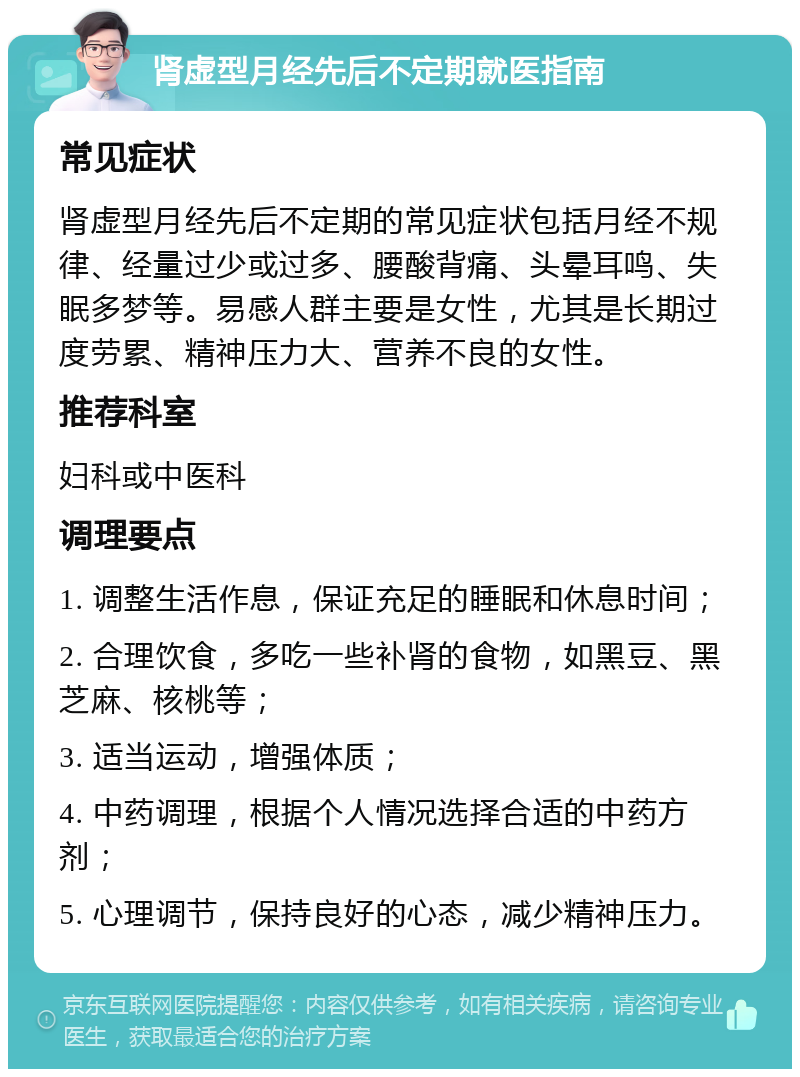 肾虚型月经先后不定期就医指南 常见症状 肾虚型月经先后不定期的常见症状包括月经不规律、经量过少或过多、腰酸背痛、头晕耳鸣、失眠多梦等。易感人群主要是女性，尤其是长期过度劳累、精神压力大、营养不良的女性。 推荐科室 妇科或中医科 调理要点 1. 调整生活作息，保证充足的睡眠和休息时间； 2. 合理饮食，多吃一些补肾的食物，如黑豆、黑芝麻、核桃等； 3. 适当运动，增强体质； 4. 中药调理，根据个人情况选择合适的中药方剂； 5. 心理调节，保持良好的心态，减少精神压力。