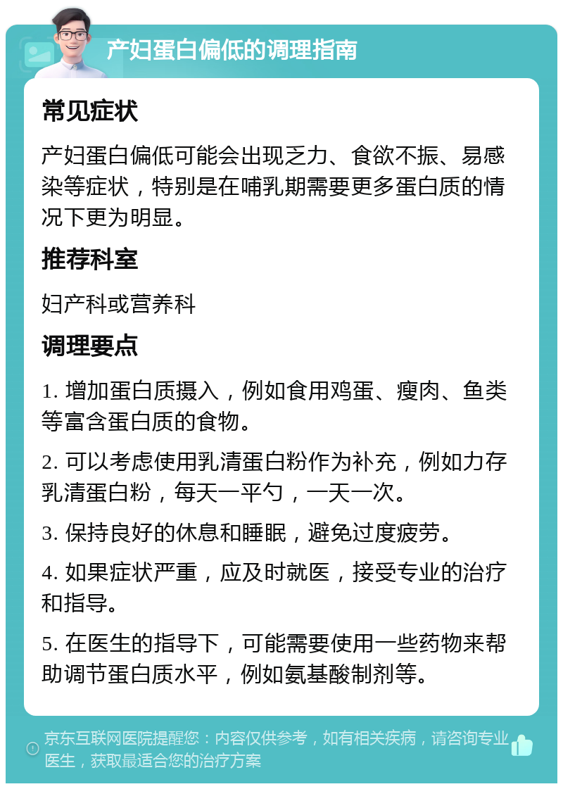 产妇蛋白偏低的调理指南 常见症状 产妇蛋白偏低可能会出现乏力、食欲不振、易感染等症状，特别是在哺乳期需要更多蛋白质的情况下更为明显。 推荐科室 妇产科或营养科 调理要点 1. 增加蛋白质摄入，例如食用鸡蛋、瘦肉、鱼类等富含蛋白质的食物。 2. 可以考虑使用乳清蛋白粉作为补充，例如力存乳清蛋白粉，每天一平勺，一天一次。 3. 保持良好的休息和睡眠，避免过度疲劳。 4. 如果症状严重，应及时就医，接受专业的治疗和指导。 5. 在医生的指导下，可能需要使用一些药物来帮助调节蛋白质水平，例如氨基酸制剂等。