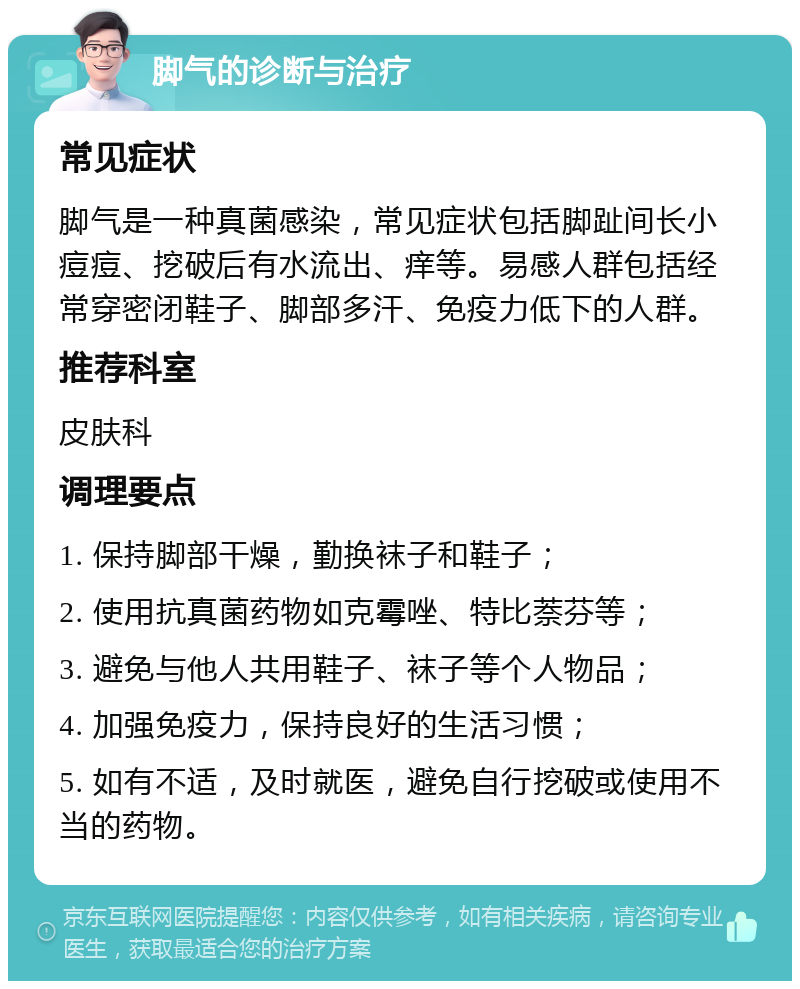 脚气的诊断与治疗 常见症状 脚气是一种真菌感染，常见症状包括脚趾间长小痘痘、挖破后有水流出、痒等。易感人群包括经常穿密闭鞋子、脚部多汗、免疫力低下的人群。 推荐科室 皮肤科 调理要点 1. 保持脚部干燥，勤换袜子和鞋子； 2. 使用抗真菌药物如克霉唑、特比萘芬等； 3. 避免与他人共用鞋子、袜子等个人物品； 4. 加强免疫力，保持良好的生活习惯； 5. 如有不适，及时就医，避免自行挖破或使用不当的药物。