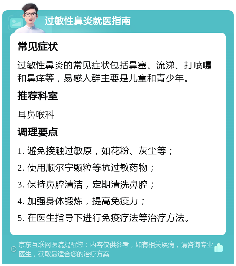 过敏性鼻炎就医指南 常见症状 过敏性鼻炎的常见症状包括鼻塞、流涕、打喷嚏和鼻痒等，易感人群主要是儿童和青少年。 推荐科室 耳鼻喉科 调理要点 1. 避免接触过敏原，如花粉、灰尘等； 2. 使用顺尔宁颗粒等抗过敏药物； 3. 保持鼻腔清洁，定期清洗鼻腔； 4. 加强身体锻炼，提高免疫力； 5. 在医生指导下进行免疫疗法等治疗方法。