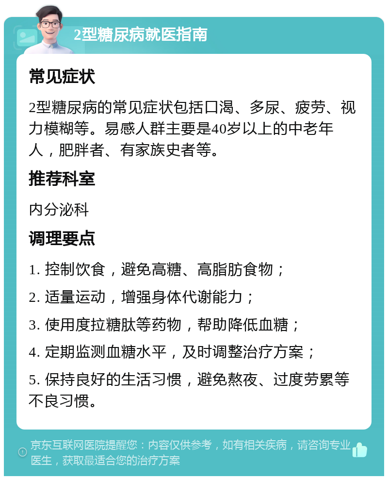 2型糖尿病就医指南 常见症状 2型糖尿病的常见症状包括口渴、多尿、疲劳、视力模糊等。易感人群主要是40岁以上的中老年人，肥胖者、有家族史者等。 推荐科室 内分泌科 调理要点 1. 控制饮食，避免高糖、高脂肪食物； 2. 适量运动，增强身体代谢能力； 3. 使用度拉糖肽等药物，帮助降低血糖； 4. 定期监测血糖水平，及时调整治疗方案； 5. 保持良好的生活习惯，避免熬夜、过度劳累等不良习惯。