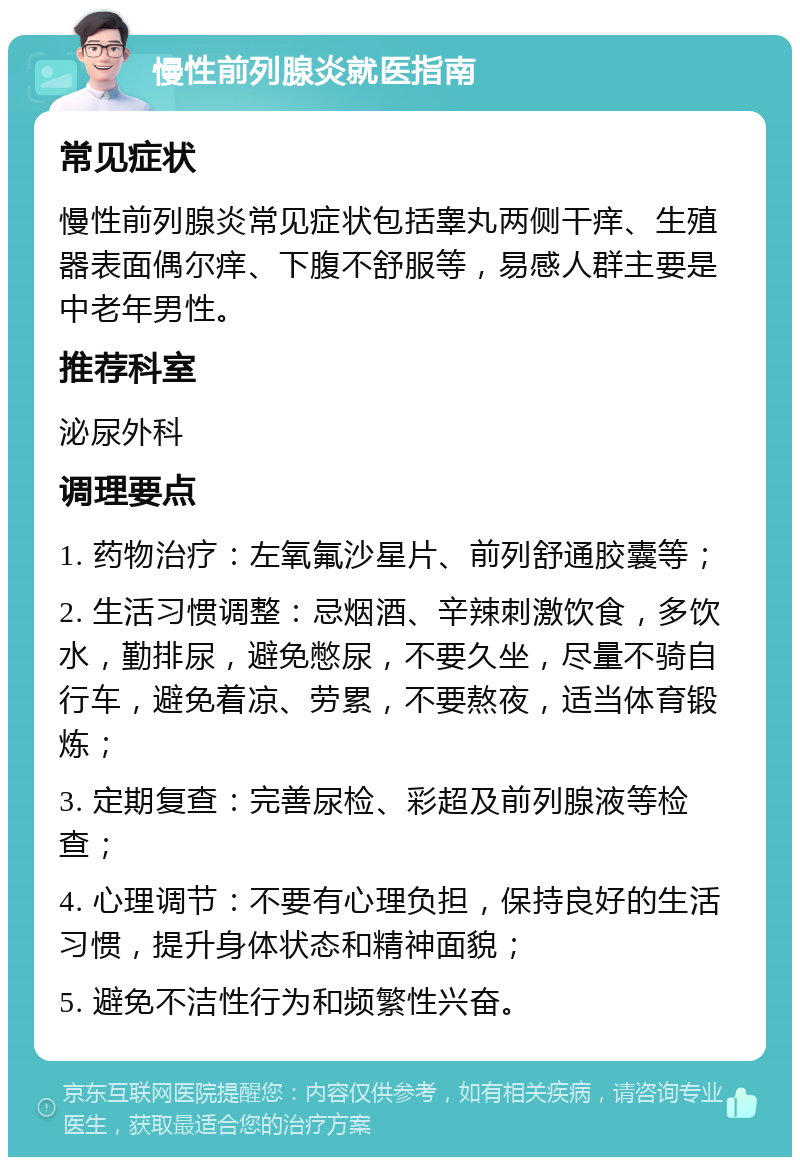 慢性前列腺炎就医指南 常见症状 慢性前列腺炎常见症状包括睾丸两侧干痒、生殖器表面偶尔痒、下腹不舒服等，易感人群主要是中老年男性。 推荐科室 泌尿外科 调理要点 1. 药物治疗：左氧氟沙星片、前列舒通胶囊等； 2. 生活习惯调整：忌烟酒、辛辣刺激饮食，多饮水，勤排尿，避免憋尿，不要久坐，尽量不骑自行车，避免着凉、劳累，不要熬夜，适当体育锻炼； 3. 定期复查：完善尿检、彩超及前列腺液等检查； 4. 心理调节：不要有心理负担，保持良好的生活习惯，提升身体状态和精神面貌； 5. 避免不洁性行为和频繁性兴奋。