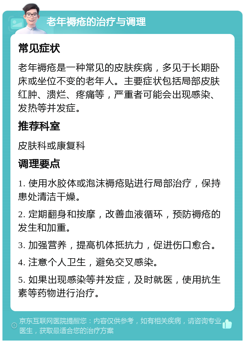 老年褥疮的治疗与调理 常见症状 老年褥疮是一种常见的皮肤疾病，多见于长期卧床或坐位不变的老年人。主要症状包括局部皮肤红肿、溃烂、疼痛等，严重者可能会出现感染、发热等并发症。 推荐科室 皮肤科或康复科 调理要点 1. 使用水胶体或泡沫褥疮贴进行局部治疗，保持患处清洁干燥。 2. 定期翻身和按摩，改善血液循环，预防褥疮的发生和加重。 3. 加强营养，提高机体抵抗力，促进伤口愈合。 4. 注意个人卫生，避免交叉感染。 5. 如果出现感染等并发症，及时就医，使用抗生素等药物进行治疗。