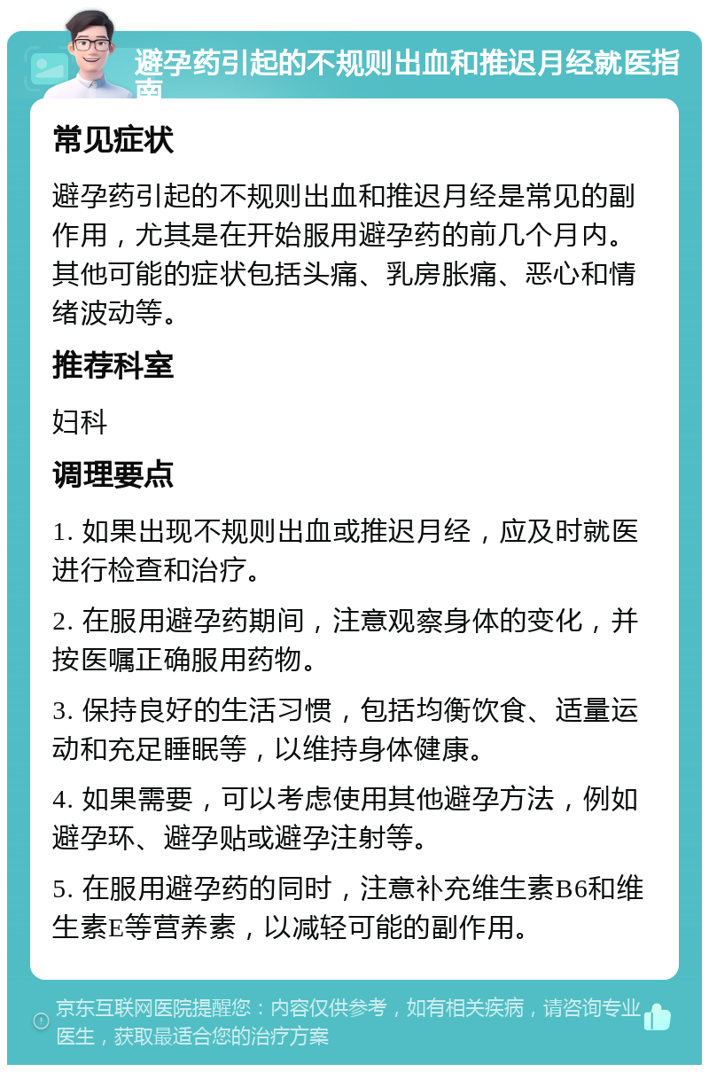 避孕药引起的不规则出血和推迟月经就医指南 常见症状 避孕药引起的不规则出血和推迟月经是常见的副作用，尤其是在开始服用避孕药的前几个月内。其他可能的症状包括头痛、乳房胀痛、恶心和情绪波动等。 推荐科室 妇科 调理要点 1. 如果出现不规则出血或推迟月经，应及时就医进行检查和治疗。 2. 在服用避孕药期间，注意观察身体的变化，并按医嘱正确服用药物。 3. 保持良好的生活习惯，包括均衡饮食、适量运动和充足睡眠等，以维持身体健康。 4. 如果需要，可以考虑使用其他避孕方法，例如避孕环、避孕贴或避孕注射等。 5. 在服用避孕药的同时，注意补充维生素B6和维生素E等营养素，以减轻可能的副作用。