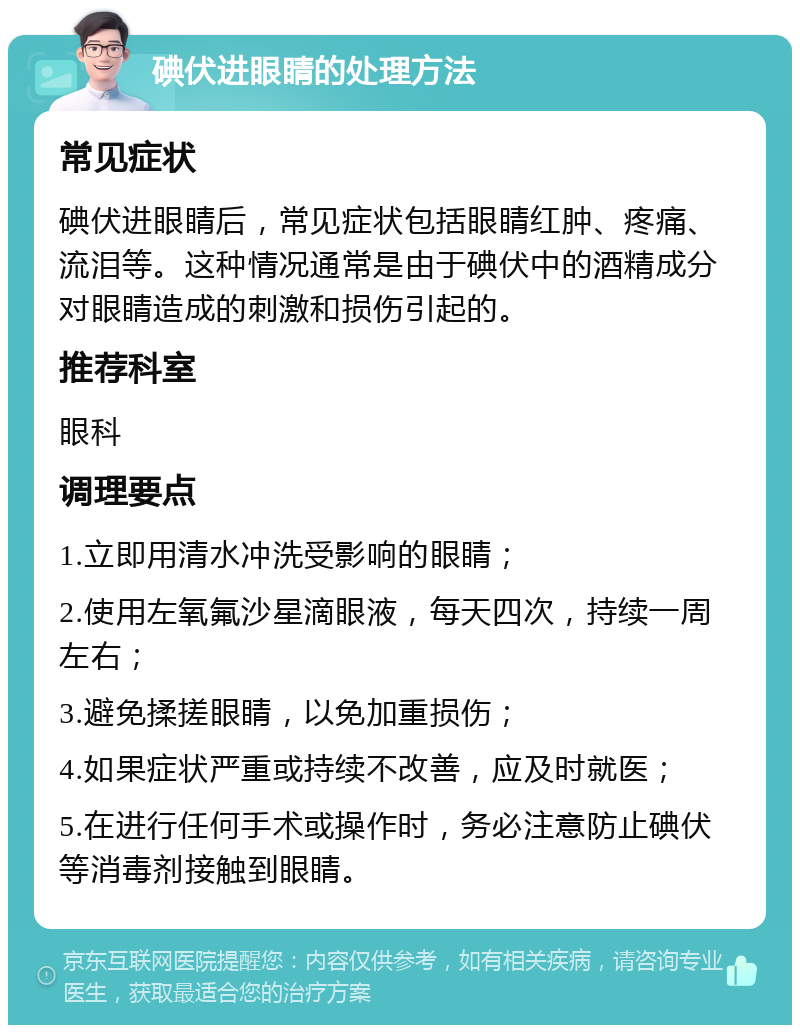 碘伏进眼睛的处理方法 常见症状 碘伏进眼睛后，常见症状包括眼睛红肿、疼痛、流泪等。这种情况通常是由于碘伏中的酒精成分对眼睛造成的刺激和损伤引起的。 推荐科室 眼科 调理要点 1.立即用清水冲洗受影响的眼睛； 2.使用左氧氟沙星滴眼液，每天四次，持续一周左右； 3.避免揉搓眼睛，以免加重损伤； 4.如果症状严重或持续不改善，应及时就医； 5.在进行任何手术或操作时，务必注意防止碘伏等消毒剂接触到眼睛。