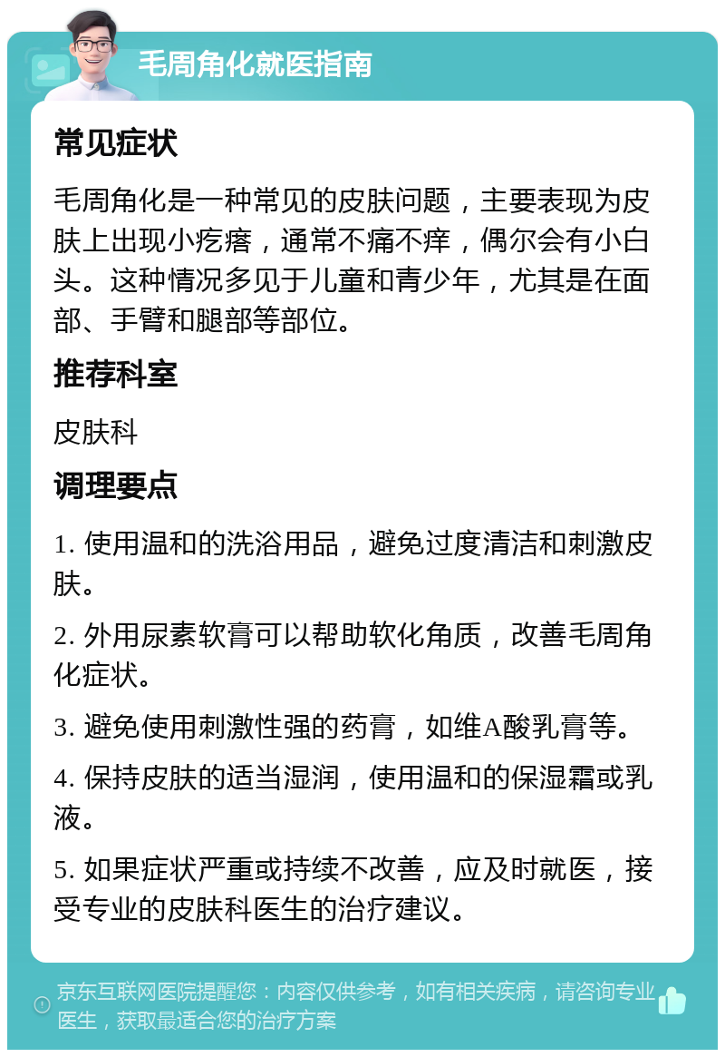 毛周角化就医指南 常见症状 毛周角化是一种常见的皮肤问题，主要表现为皮肤上出现小疙瘩，通常不痛不痒，偶尔会有小白头。这种情况多见于儿童和青少年，尤其是在面部、手臂和腿部等部位。 推荐科室 皮肤科 调理要点 1. 使用温和的洗浴用品，避免过度清洁和刺激皮肤。 2. 外用尿素软膏可以帮助软化角质，改善毛周角化症状。 3. 避免使用刺激性强的药膏，如维A酸乳膏等。 4. 保持皮肤的适当湿润，使用温和的保湿霜或乳液。 5. 如果症状严重或持续不改善，应及时就医，接受专业的皮肤科医生的治疗建议。