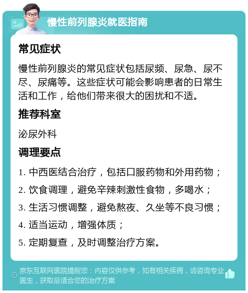 慢性前列腺炎就医指南 常见症状 慢性前列腺炎的常见症状包括尿频、尿急、尿不尽、尿痛等。这些症状可能会影响患者的日常生活和工作，给他们带来很大的困扰和不适。 推荐科室 泌尿外科 调理要点 1. 中西医结合治疗，包括口服药物和外用药物； 2. 饮食调理，避免辛辣刺激性食物，多喝水； 3. 生活习惯调整，避免熬夜、久坐等不良习惯； 4. 适当运动，增强体质； 5. 定期复查，及时调整治疗方案。