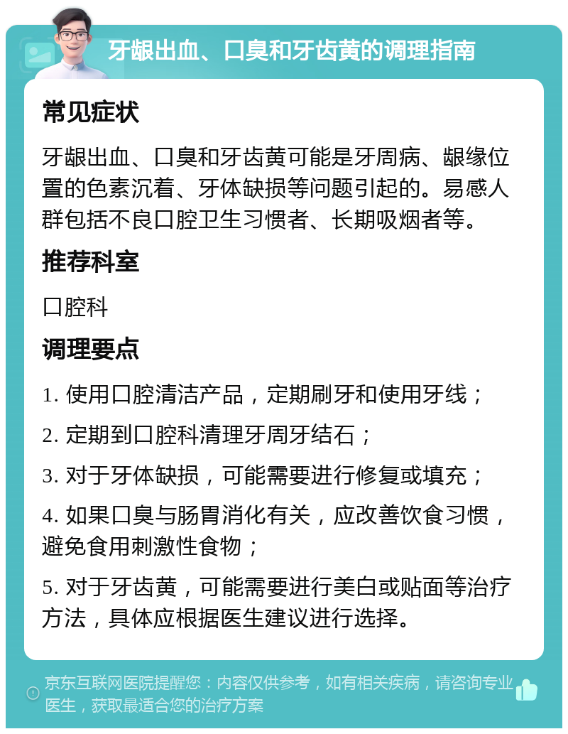 牙龈出血、口臭和牙齿黄的调理指南 常见症状 牙龈出血、口臭和牙齿黄可能是牙周病、龈缘位置的色素沉着、牙体缺损等问题引起的。易感人群包括不良口腔卫生习惯者、长期吸烟者等。 推荐科室 口腔科 调理要点 1. 使用口腔清洁产品，定期刷牙和使用牙线； 2. 定期到口腔科清理牙周牙结石； 3. 对于牙体缺损，可能需要进行修复或填充； 4. 如果口臭与肠胃消化有关，应改善饮食习惯，避免食用刺激性食物； 5. 对于牙齿黄，可能需要进行美白或贴面等治疗方法，具体应根据医生建议进行选择。