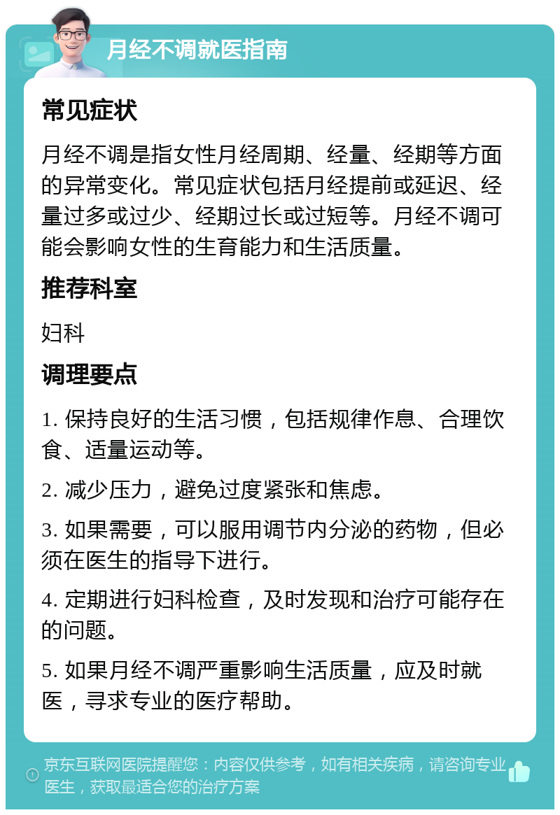 月经不调就医指南 常见症状 月经不调是指女性月经周期、经量、经期等方面的异常变化。常见症状包括月经提前或延迟、经量过多或过少、经期过长或过短等。月经不调可能会影响女性的生育能力和生活质量。 推荐科室 妇科 调理要点 1. 保持良好的生活习惯，包括规律作息、合理饮食、适量运动等。 2. 减少压力，避免过度紧张和焦虑。 3. 如果需要，可以服用调节内分泌的药物，但必须在医生的指导下进行。 4. 定期进行妇科检查，及时发现和治疗可能存在的问题。 5. 如果月经不调严重影响生活质量，应及时就医，寻求专业的医疗帮助。