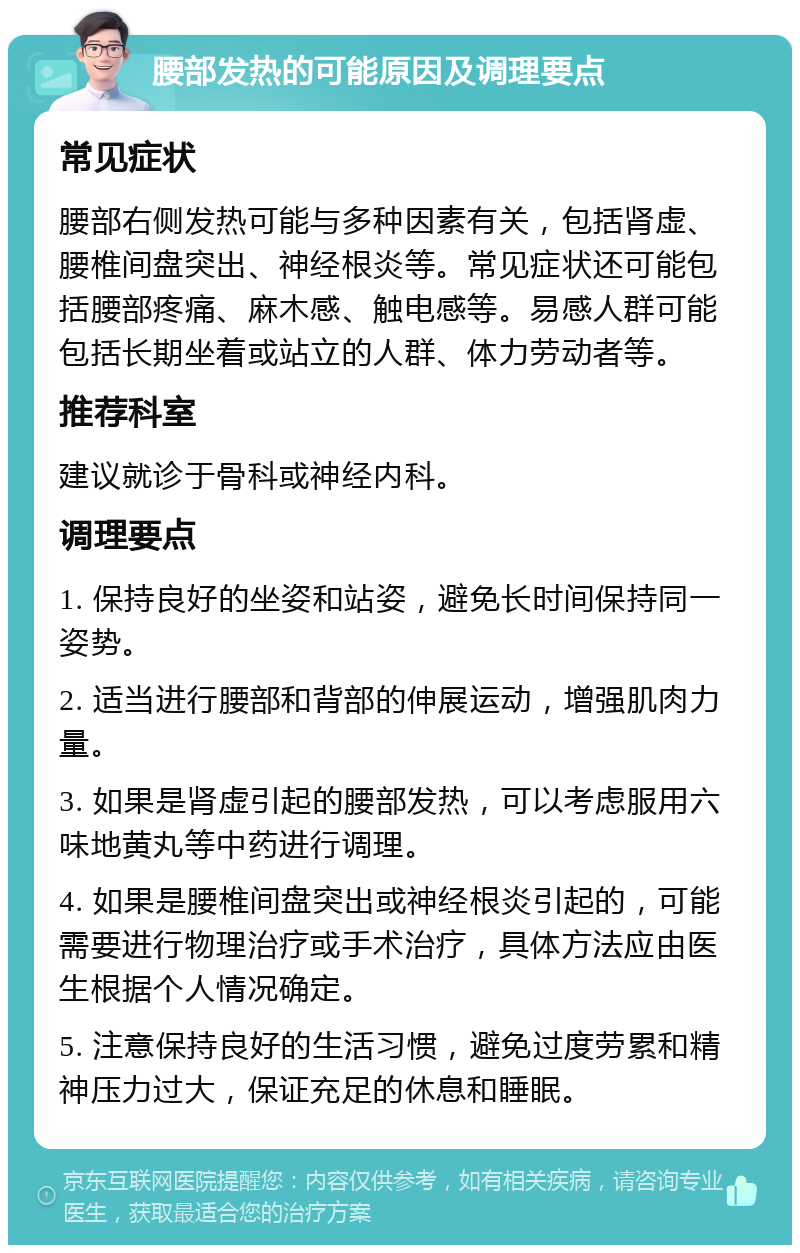 腰部发热的可能原因及调理要点 常见症状 腰部右侧发热可能与多种因素有关，包括肾虚、腰椎间盘突出、神经根炎等。常见症状还可能包括腰部疼痛、麻木感、触电感等。易感人群可能包括长期坐着或站立的人群、体力劳动者等。 推荐科室 建议就诊于骨科或神经内科。 调理要点 1. 保持良好的坐姿和站姿，避免长时间保持同一姿势。 2. 适当进行腰部和背部的伸展运动，增强肌肉力量。 3. 如果是肾虚引起的腰部发热，可以考虑服用六味地黄丸等中药进行调理。 4. 如果是腰椎间盘突出或神经根炎引起的，可能需要进行物理治疗或手术治疗，具体方法应由医生根据个人情况确定。 5. 注意保持良好的生活习惯，避免过度劳累和精神压力过大，保证充足的休息和睡眠。