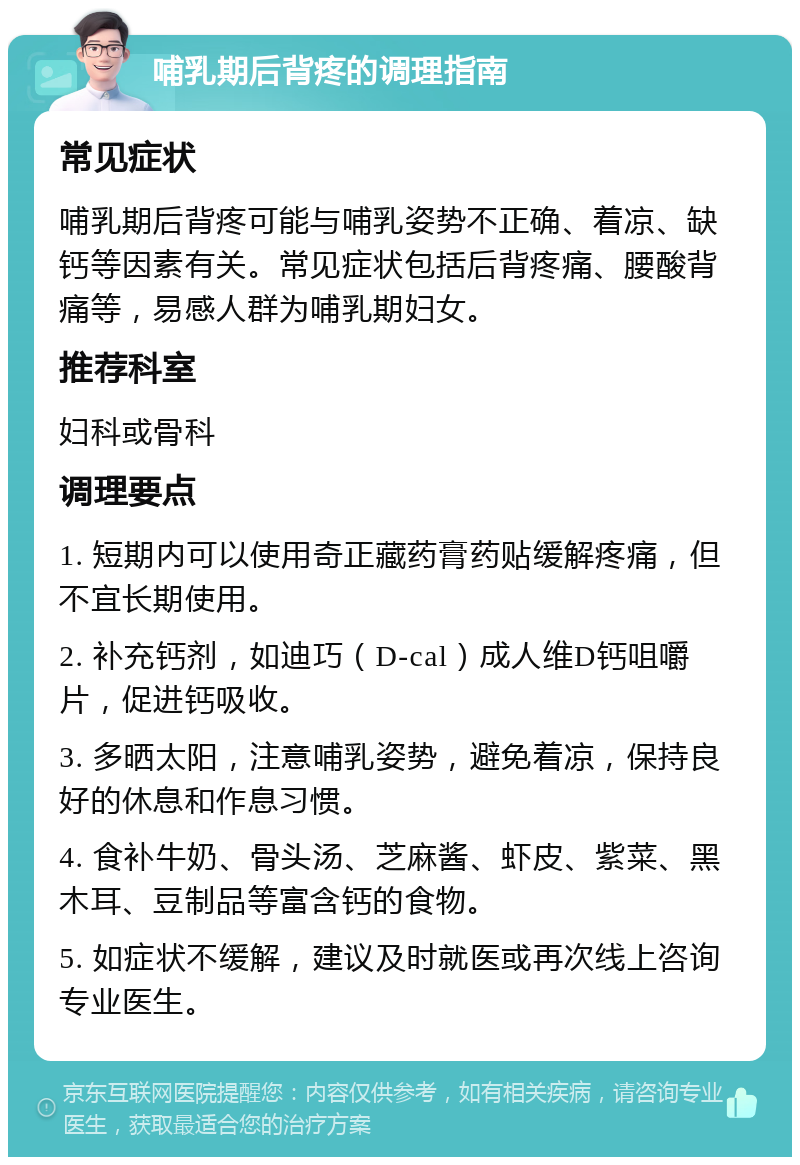 哺乳期后背疼的调理指南 常见症状 哺乳期后背疼可能与哺乳姿势不正确、着凉、缺钙等因素有关。常见症状包括后背疼痛、腰酸背痛等，易感人群为哺乳期妇女。 推荐科室 妇科或骨科 调理要点 1. 短期内可以使用奇正藏药膏药贴缓解疼痛，但不宜长期使用。 2. 补充钙剂，如迪巧（D-cal）成人维D钙咀嚼片，促进钙吸收。 3. 多晒太阳，注意哺乳姿势，避免着凉，保持良好的休息和作息习惯。 4. 食补牛奶、骨头汤、芝麻酱、虾皮、紫菜、黑木耳、豆制品等富含钙的食物。 5. 如症状不缓解，建议及时就医或再次线上咨询专业医生。