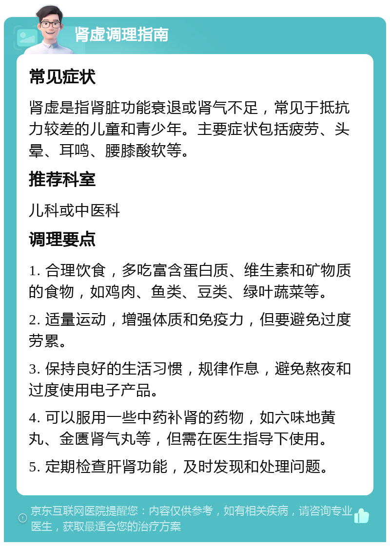 肾虚调理指南 常见症状 肾虚是指肾脏功能衰退或肾气不足，常见于抵抗力较差的儿童和青少年。主要症状包括疲劳、头晕、耳鸣、腰膝酸软等。 推荐科室 儿科或中医科 调理要点 1. 合理饮食，多吃富含蛋白质、维生素和矿物质的食物，如鸡肉、鱼类、豆类、绿叶蔬菜等。 2. 适量运动，增强体质和免疫力，但要避免过度劳累。 3. 保持良好的生活习惯，规律作息，避免熬夜和过度使用电子产品。 4. 可以服用一些中药补肾的药物，如六味地黄丸、金匮肾气丸等，但需在医生指导下使用。 5. 定期检查肝肾功能，及时发现和处理问题。