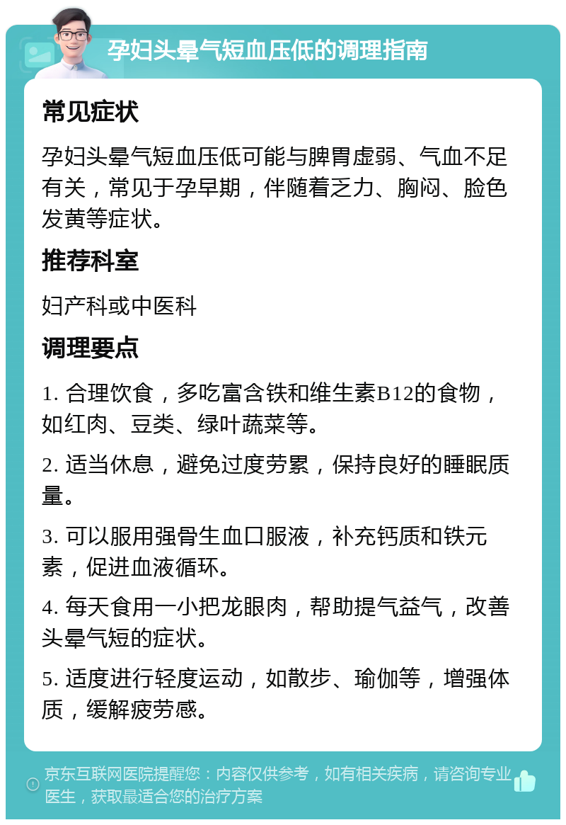 孕妇头晕气短血压低的调理指南 常见症状 孕妇头晕气短血压低可能与脾胃虚弱、气血不足有关，常见于孕早期，伴随着乏力、胸闷、脸色发黄等症状。 推荐科室 妇产科或中医科 调理要点 1. 合理饮食，多吃富含铁和维生素B12的食物，如红肉、豆类、绿叶蔬菜等。 2. 适当休息，避免过度劳累，保持良好的睡眠质量。 3. 可以服用强骨生血口服液，补充钙质和铁元素，促进血液循环。 4. 每天食用一小把龙眼肉，帮助提气益气，改善头晕气短的症状。 5. 适度进行轻度运动，如散步、瑜伽等，增强体质，缓解疲劳感。