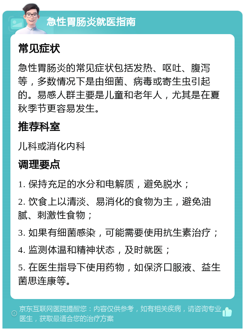 急性胃肠炎就医指南 常见症状 急性胃肠炎的常见症状包括发热、呕吐、腹泻等，多数情况下是由细菌、病毒或寄生虫引起的。易感人群主要是儿童和老年人，尤其是在夏秋季节更容易发生。 推荐科室 儿科或消化内科 调理要点 1. 保持充足的水分和电解质，避免脱水； 2. 饮食上以清淡、易消化的食物为主，避免油腻、刺激性食物； 3. 如果有细菌感染，可能需要使用抗生素治疗； 4. 监测体温和精神状态，及时就医； 5. 在医生指导下使用药物，如保济口服液、益生菌思连康等。