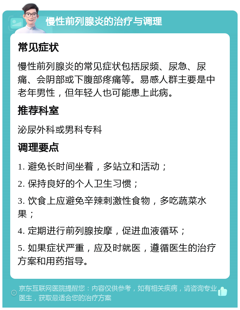 慢性前列腺炎的治疗与调理 常见症状 慢性前列腺炎的常见症状包括尿频、尿急、尿痛、会阴部或下腹部疼痛等。易感人群主要是中老年男性，但年轻人也可能患上此病。 推荐科室 泌尿外科或男科专科 调理要点 1. 避免长时间坐着，多站立和活动； 2. 保持良好的个人卫生习惯； 3. 饮食上应避免辛辣刺激性食物，多吃蔬菜水果； 4. 定期进行前列腺按摩，促进血液循环； 5. 如果症状严重，应及时就医，遵循医生的治疗方案和用药指导。