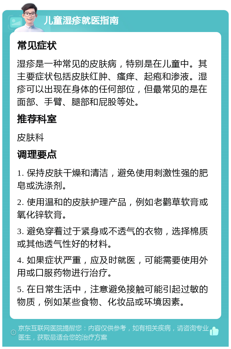 儿童湿疹就医指南 常见症状 湿疹是一种常见的皮肤病，特别是在儿童中。其主要症状包括皮肤红肿、瘙痒、起疱和渗液。湿疹可以出现在身体的任何部位，但最常见的是在面部、手臂、腿部和屁股等处。 推荐科室 皮肤科 调理要点 1. 保持皮肤干燥和清洁，避免使用刺激性强的肥皂或洗涤剂。 2. 使用温和的皮肤护理产品，例如老鹳草软膏或氧化锌软膏。 3. 避免穿着过于紧身或不透气的衣物，选择棉质或其他透气性好的材料。 4. 如果症状严重，应及时就医，可能需要使用外用或口服药物进行治疗。 5. 在日常生活中，注意避免接触可能引起过敏的物质，例如某些食物、化妆品或环境因素。