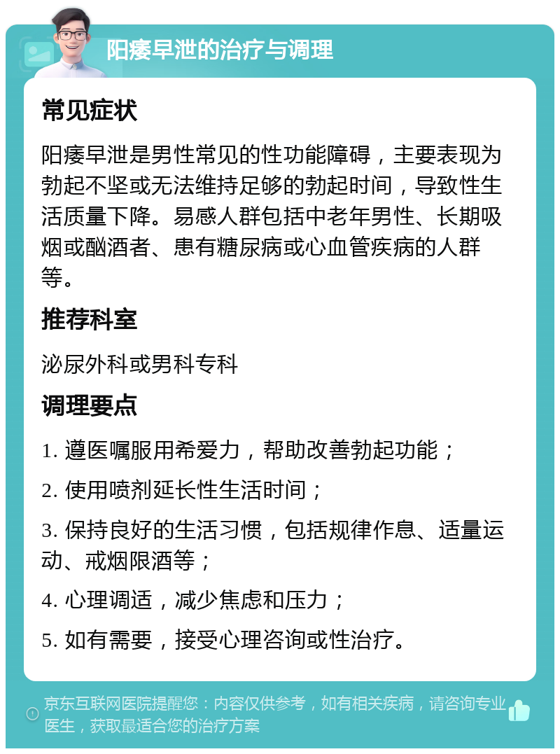 阳痿早泄的治疗与调理 常见症状 阳痿早泄是男性常见的性功能障碍，主要表现为勃起不坚或无法维持足够的勃起时间，导致性生活质量下降。易感人群包括中老年男性、长期吸烟或酗酒者、患有糖尿病或心血管疾病的人群等。 推荐科室 泌尿外科或男科专科 调理要点 1. 遵医嘱服用希爱力，帮助改善勃起功能； 2. 使用喷剂延长性生活时间； 3. 保持良好的生活习惯，包括规律作息、适量运动、戒烟限酒等； 4. 心理调适，减少焦虑和压力； 5. 如有需要，接受心理咨询或性治疗。