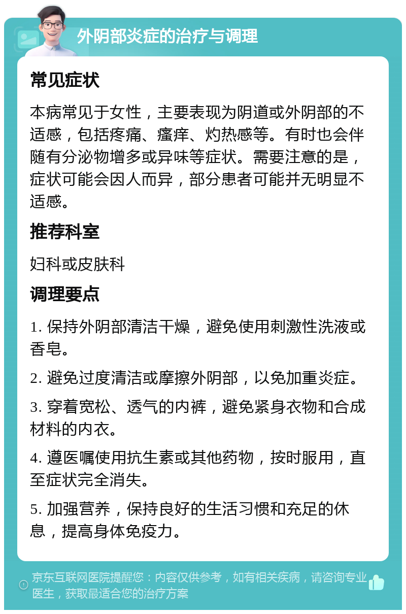 外阴部炎症的治疗与调理 常见症状 本病常见于女性，主要表现为阴道或外阴部的不适感，包括疼痛、瘙痒、灼热感等。有时也会伴随有分泌物增多或异味等症状。需要注意的是，症状可能会因人而异，部分患者可能并无明显不适感。 推荐科室 妇科或皮肤科 调理要点 1. 保持外阴部清洁干燥，避免使用刺激性洗液或香皂。 2. 避免过度清洁或摩擦外阴部，以免加重炎症。 3. 穿着宽松、透气的内裤，避免紧身衣物和合成材料的内衣。 4. 遵医嘱使用抗生素或其他药物，按时服用，直至症状完全消失。 5. 加强营养，保持良好的生活习惯和充足的休息，提高身体免疫力。