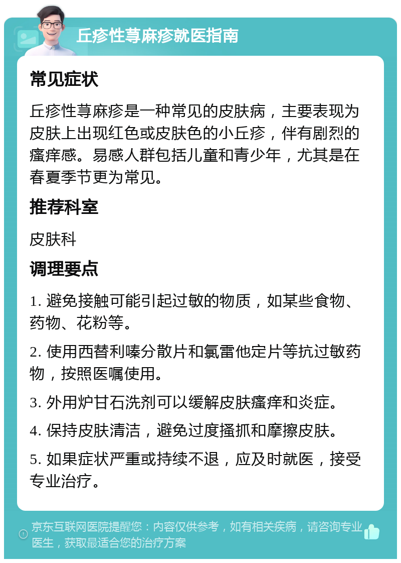 丘疹性荨麻疹就医指南 常见症状 丘疹性荨麻疹是一种常见的皮肤病，主要表现为皮肤上出现红色或皮肤色的小丘疹，伴有剧烈的瘙痒感。易感人群包括儿童和青少年，尤其是在春夏季节更为常见。 推荐科室 皮肤科 调理要点 1. 避免接触可能引起过敏的物质，如某些食物、药物、花粉等。 2. 使用西替利嗪分散片和氯雷他定片等抗过敏药物，按照医嘱使用。 3. 外用炉甘石洗剂可以缓解皮肤瘙痒和炎症。 4. 保持皮肤清洁，避免过度搔抓和摩擦皮肤。 5. 如果症状严重或持续不退，应及时就医，接受专业治疗。