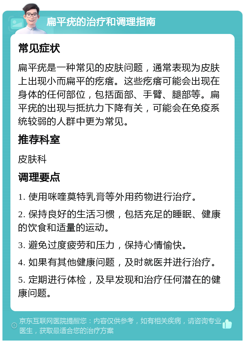 扁平疣的治疗和调理指南 常见症状 扁平疣是一种常见的皮肤问题，通常表现为皮肤上出现小而扁平的疙瘩。这些疙瘩可能会出现在身体的任何部位，包括面部、手臂、腿部等。扁平疣的出现与抵抗力下降有关，可能会在免疫系统较弱的人群中更为常见。 推荐科室 皮肤科 调理要点 1. 使用咪喹莫特乳膏等外用药物进行治疗。 2. 保持良好的生活习惯，包括充足的睡眠、健康的饮食和适量的运动。 3. 避免过度疲劳和压力，保持心情愉快。 4. 如果有其他健康问题，及时就医并进行治疗。 5. 定期进行体检，及早发现和治疗任何潜在的健康问题。