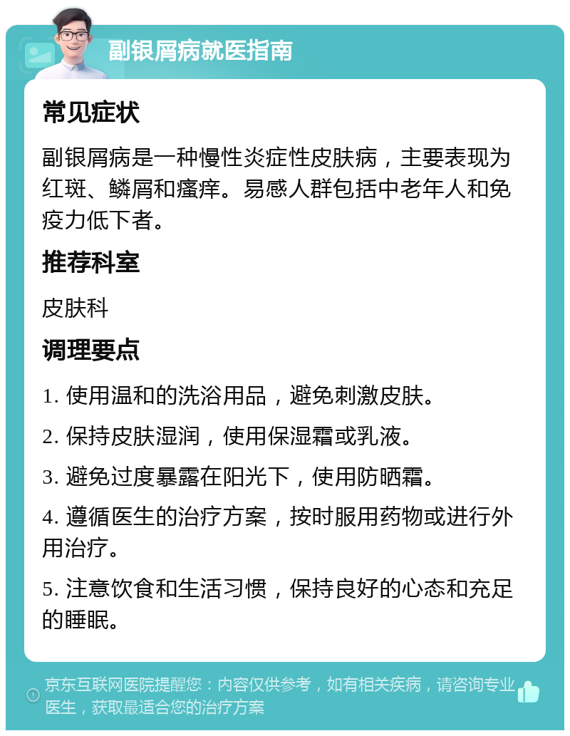 副银屑病就医指南 常见症状 副银屑病是一种慢性炎症性皮肤病，主要表现为红斑、鳞屑和瘙痒。易感人群包括中老年人和免疫力低下者。 推荐科室 皮肤科 调理要点 1. 使用温和的洗浴用品，避免刺激皮肤。 2. 保持皮肤湿润，使用保湿霜或乳液。 3. 避免过度暴露在阳光下，使用防晒霜。 4. 遵循医生的治疗方案，按时服用药物或进行外用治疗。 5. 注意饮食和生活习惯，保持良好的心态和充足的睡眠。