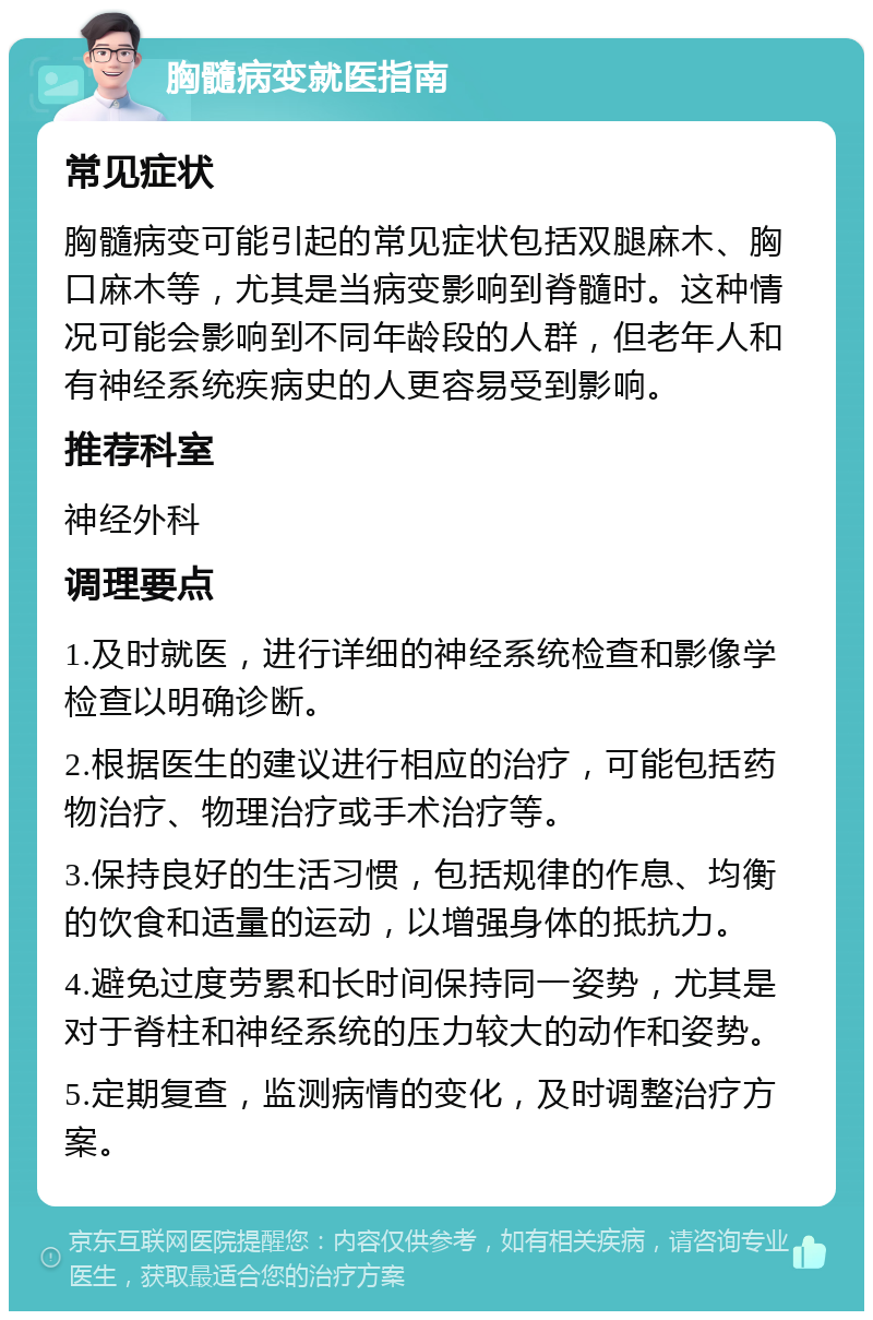 胸髓病变就医指南 常见症状 胸髓病变可能引起的常见症状包括双腿麻木、胸口麻木等，尤其是当病变影响到脊髓时。这种情况可能会影响到不同年龄段的人群，但老年人和有神经系统疾病史的人更容易受到影响。 推荐科室 神经外科 调理要点 1.及时就医，进行详细的神经系统检查和影像学检查以明确诊断。 2.根据医生的建议进行相应的治疗，可能包括药物治疗、物理治疗或手术治疗等。 3.保持良好的生活习惯，包括规律的作息、均衡的饮食和适量的运动，以增强身体的抵抗力。 4.避免过度劳累和长时间保持同一姿势，尤其是对于脊柱和神经系统的压力较大的动作和姿势。 5.定期复查，监测病情的变化，及时调整治疗方案。