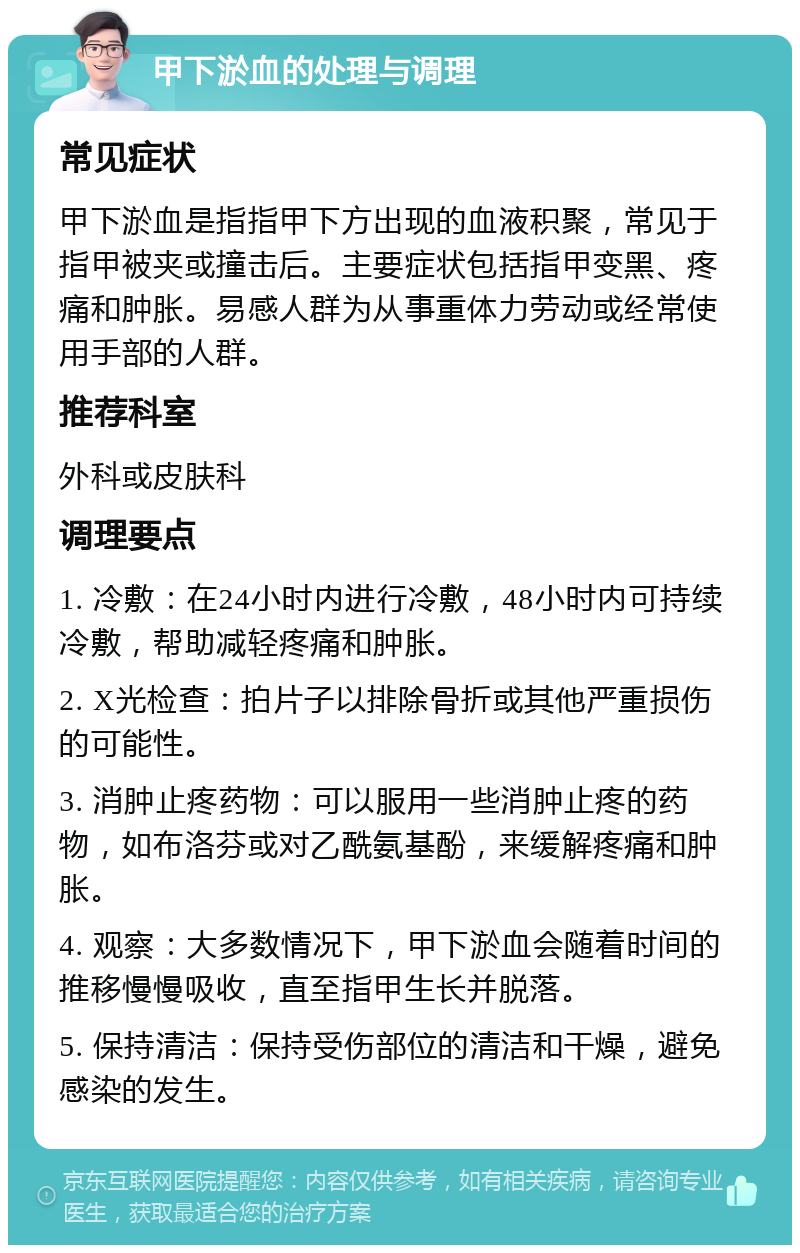 甲下淤血的处理与调理 常见症状 甲下淤血是指指甲下方出现的血液积聚，常见于指甲被夹或撞击后。主要症状包括指甲变黑、疼痛和肿胀。易感人群为从事重体力劳动或经常使用手部的人群。 推荐科室 外科或皮肤科 调理要点 1. 冷敷：在24小时内进行冷敷，48小时内可持续冷敷，帮助减轻疼痛和肿胀。 2. X光检查：拍片子以排除骨折或其他严重损伤的可能性。 3. 消肿止疼药物：可以服用一些消肿止疼的药物，如布洛芬或对乙酰氨基酚，来缓解疼痛和肿胀。 4. 观察：大多数情况下，甲下淤血会随着时间的推移慢慢吸收，直至指甲生长并脱落。 5. 保持清洁：保持受伤部位的清洁和干燥，避免感染的发生。